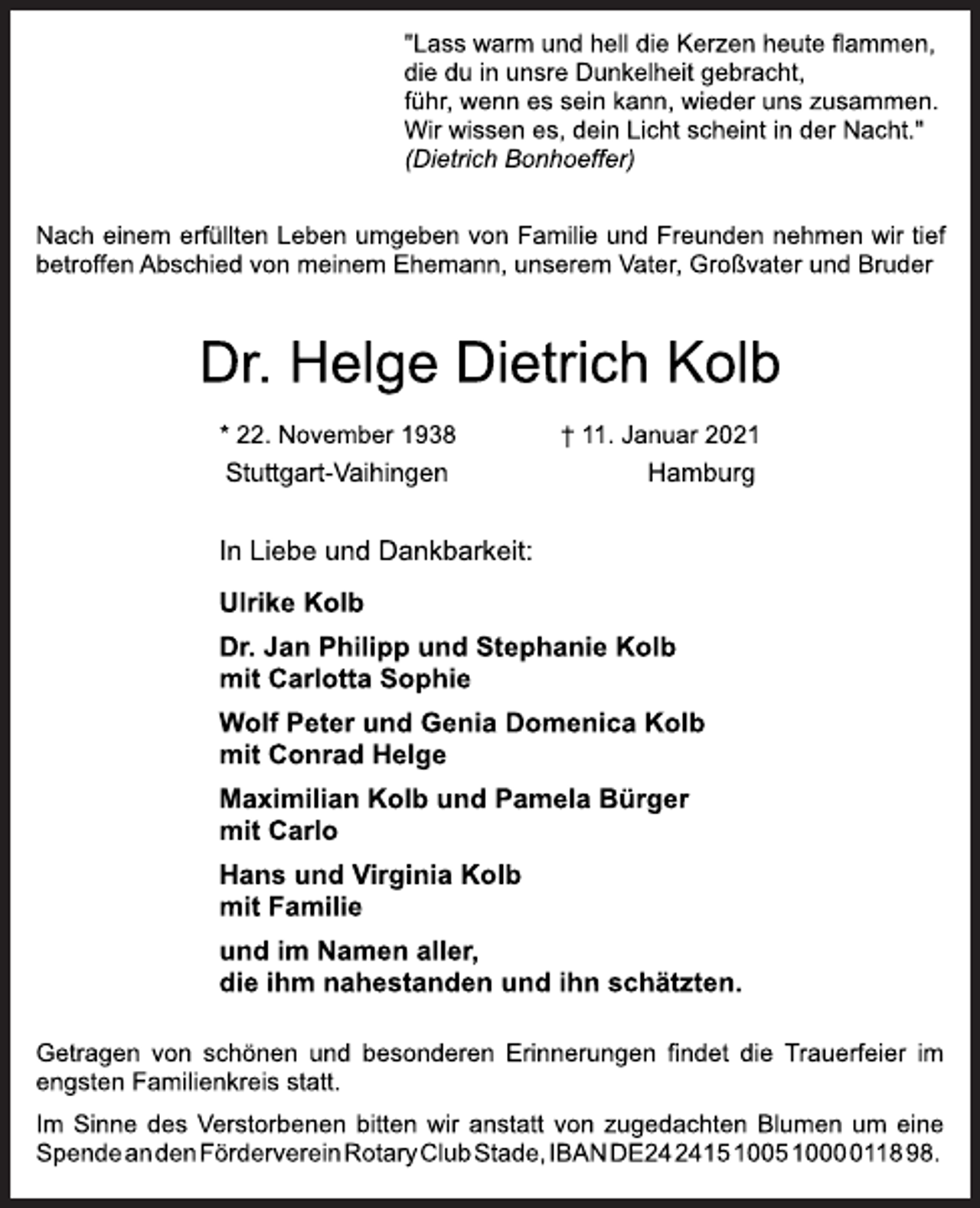 <p>"Lass warm und hell die Kerzen heute flammen,<br />die du in unsre Dunkelheit gebracht,<br />führ, wenn es sein kann, wieder uns zusammen.<br />Wir wissen es, dein Licht scheint in der Nacht."<br />(Dietrich Bonhoeffer)<br />Nach einem erfüllten Leben umgeben von Familie und Freunden nehmen wir tief betroffen Abschied von meinem Ehemann, unserem Vater, Großvater und Bruder<br />Dr. Helge Dietrich Kolb<br />* 22. November 1938 † 11. Januar 2021<br />Stuttgart-Vaihingen Hamburg<br />In Liebe und Dankbarkeit:<br />Ulrike Kolb<br />Dr. Jan Philipp und Stephanie Kolb<br />mit Carlotta Sophie<br />Wolf Peter und Genia Domenica Kolb<br />mit Conrad Helge<br />Maximilian Kolb und Pamela Bürger<br />mit Carlo<br />Hans und Virginia Kolb<br />mit Familie<br />und im Namen aller,<br />die ihm nahestanden und ihn schätzten.<br />Getragen von schönen und besonderen Erinnerungen findet die Trauerfeier im engsten Familienkreis statt.<br />Im Sinne des Verstorbenen bitten wir anstatt von zugedachten Blumen um eine Spende an den Förderverein Rotary Club Stade, IBAN DE24241510051000011898.</p>