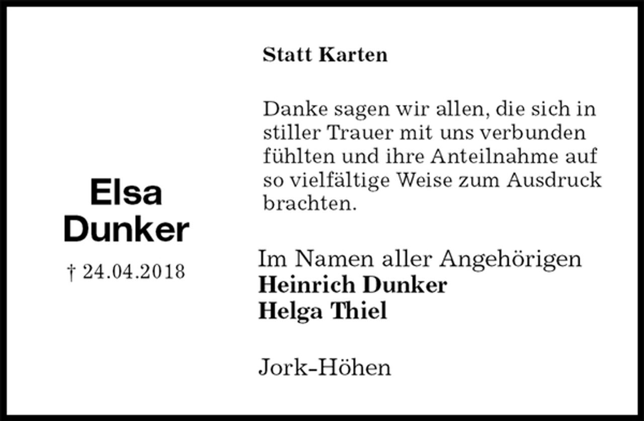 <p>Statt Karten<br />Danke sagen wir allen, die sich in stiller Trauer mit uns verbunden fühlten und ihre Anteilnahme auf so vielfältige Weise zum Ausdruck brachten.<br />Im Namen aller Angehörigen<br />Heinrich Dunker<br />Helga Thiel<br />Jork-Höhen<br />Elsa<br />Dunker<br />† 24.04.2018</p>