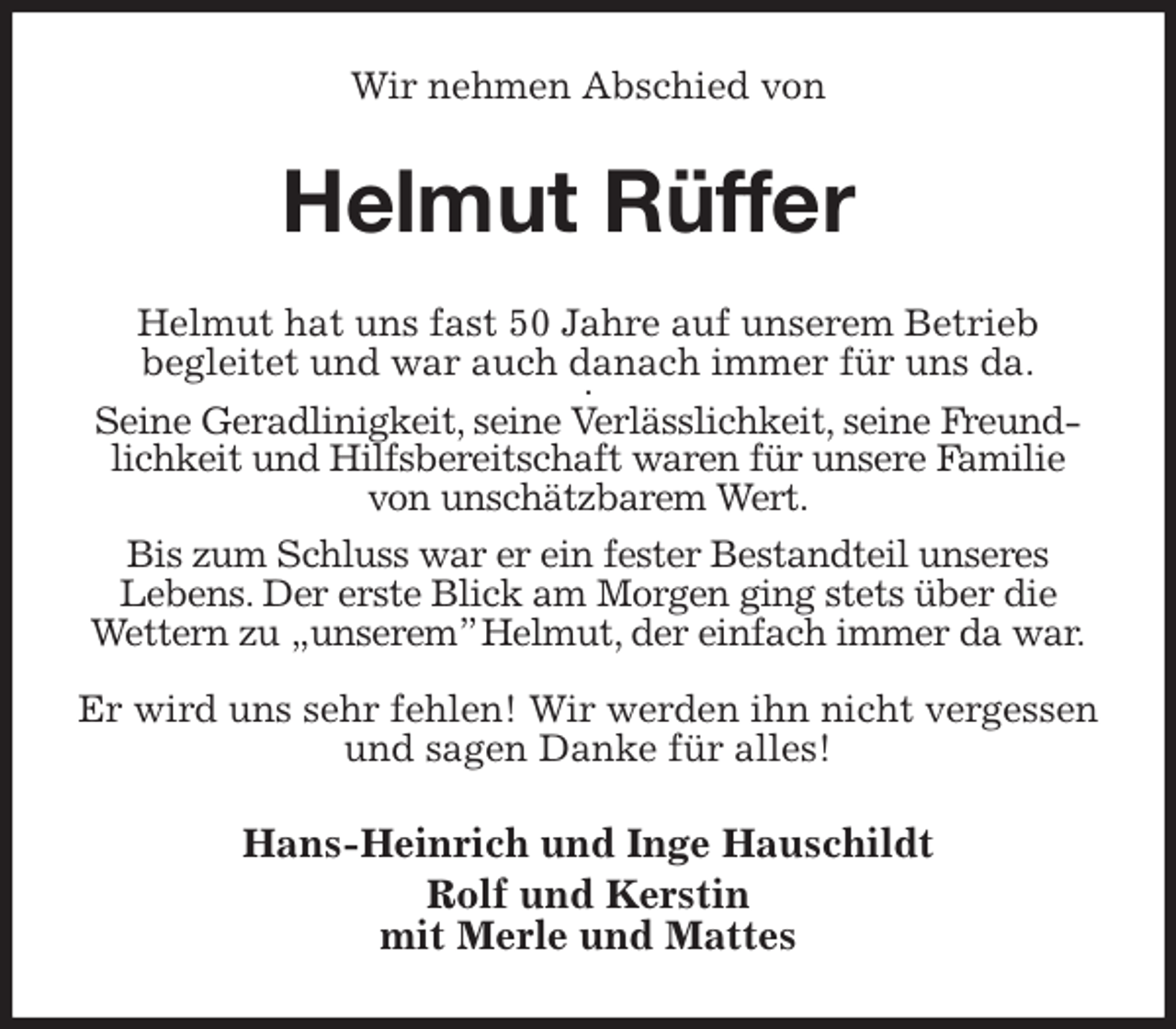 <p>Wir nehmen Abschied von<br />Helmut Rüffer<br />Helmut hat uns fast 50 Jahre auf unserem Betrieb<br />begleitet und war auch danach immer für uns da.<br />.<br />Seine Geradlinigkeit, seine Verlässlichkeit, seine Freundlichkeit und Hilfsbereitschaft waren für unsere Familie von unschätzbarem Wert.</p><p>Bis zum Schluss war er ein fester Bestandteil unseres<br />Lebens. Der erste Blick am Morgen ging stets über die Wettern zu „unserem” Helmut, der einfach immer da war.</p><p>Er wird uns sehr fehlen! Wir werden ihn nicht vergessen und sagen Danke für alles!<br />Hans-Heinrich und Inge Hauschildt<br />Rolf und Kerstin<br />mit Merle und Mattes</p>