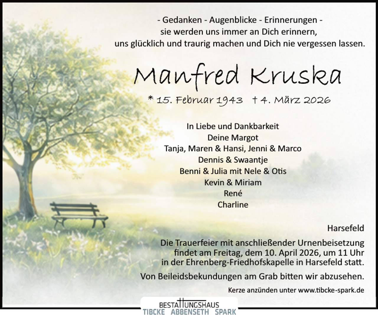 <p>­ Gedanken ­ Augenblicke ­ Erinnerungen ­<br />sie werden uns immer an Dich erinnern,<br />uns glücklich und traurig machen und Dich nie vergessen lassen.</p><p>In Liebe und Dankbarkeit<br />Deine Margot<br />Tanja, Maren &amp; Hansi, Jenni &amp; Marco<br />Dennis &amp; Swaantje<br />Benni &amp; Julia mit Nele &amp; O s<br />Kevin &amp; Miriam<br />René<br />Charline</p><p>Harsefeld<br />Die Trauerfeier mit anschließender Urnenbeisetzung<br />ﬁndet am Freitag, dem 10. April 2026, um 11 Uhr<br />in der Ehrenberg­Friedhofskapelle in Harsefeld sta�.<br />Von Beileidsbekundungen am Grab bi�en wir abzusehen.<br />Kerze anzünden unter www. bcke­spark.de</p>
