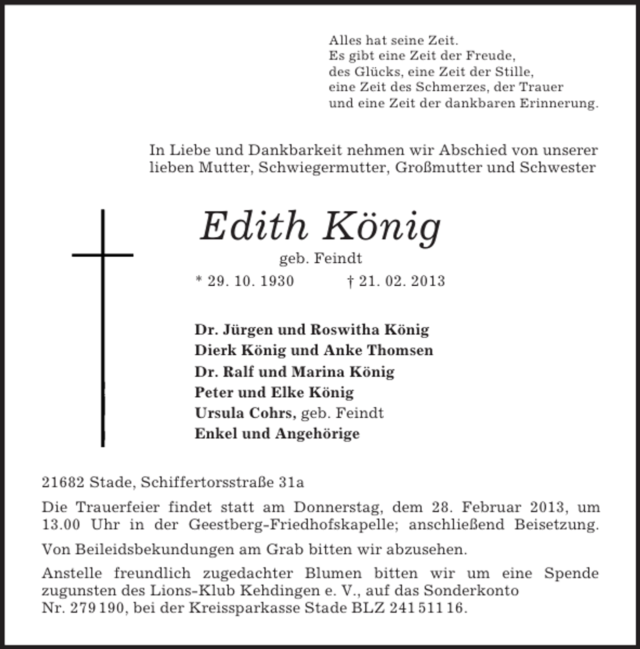 <p>Alles hat seine Zeit.<br />Es gibt eine Zeit der Freude,<br />des Glücks, eine Zeit der Stille,<br />eine Zeit des Schmerzes, der Trauer<br />und eine Zeit der dankbaren Erinnerung.<br />In Liebe und Dankbarkeit nehmen wir Abschied von unserer<br />lieben Mutter, Schwiegermutter, Großmutter und Schwester<br />Edith König<br />geb. Feindt<br />* 29. 10. 1930 † 21. 02. 2013<br />Dr. Jürgen und Roswitha König<br />Dierk König und Anke Thomsen<br />Dr. Ralf und Marina König<br />Peter und Elke König<br />Ursula Cohrs, geb. Feindt<br />Enkel und Angehörige<br />21682 Stade, Schiffertorsstraße 31a<br />Die Trauerfeier findet statt am Donnerstag, dem 28. Februar 2013, um<br />13.00 Uhr in der Geestberg-Friedhofskapelle; anschließend Beisetzung.<br />Von Beileidsbekundungen am Grab bitten wir abzusehen.<br />Anstelle freundlich zugedachter Blumen bitten wir um eine Spende<br />zugunsten des Lions-Klub Kehdingen e. V., auf das Sonderkonto<br />Nr. 279 190, bei der Kreissparkasse Stade BLZ 241 511 16.</p>