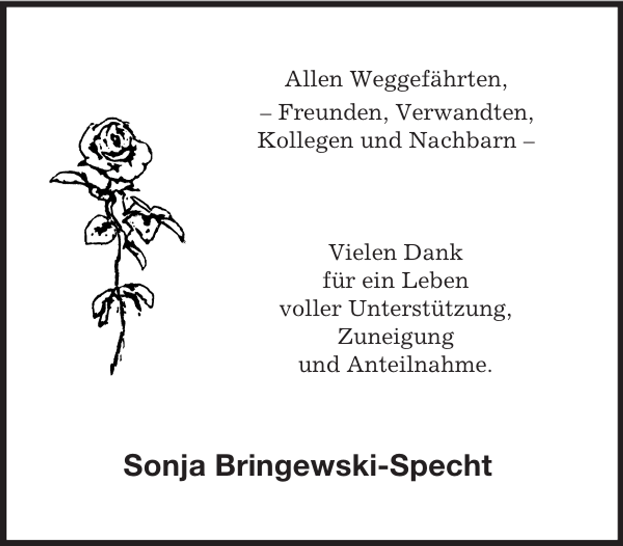 <p>Allen Weggefährten,<br />– Freunden, Verwandten,<br />Kollegen und Nachbarn –<br />Vielen Dank<br />für ein Leben<br />voller Unterstützung,<br />Zuneigung<br />und Anteilnahme.<br />Sonja Bringewski-Specht</p>