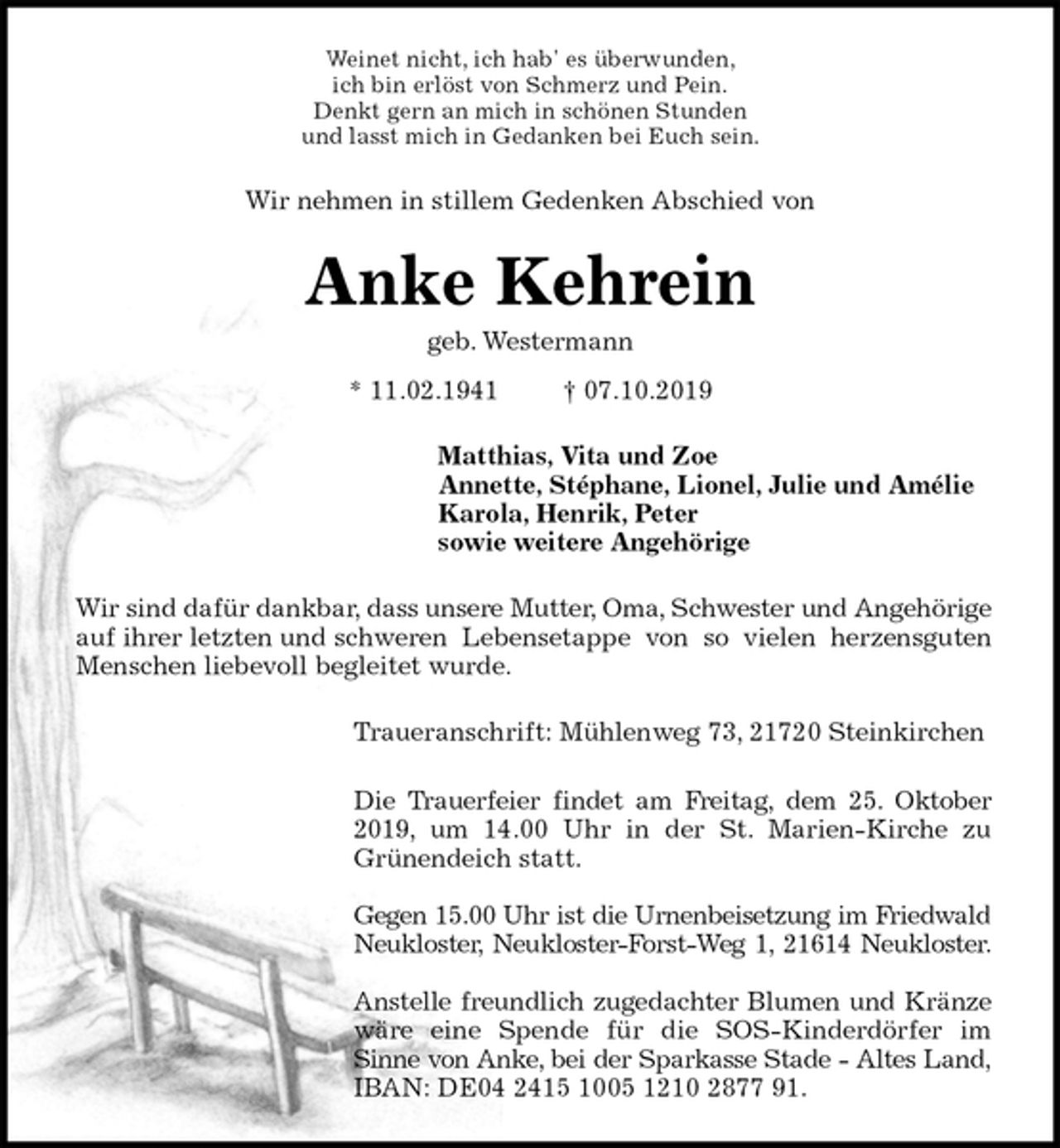 <p>Weinet nicht, ich hab' es überwunden,<br />ich bin erlöst von Schmerz und Pein.<br />Denkt gern an mich in schönen Stunden<br />und lasst mich in Gedanken bei Euch sein.<br />Wir nehmen in stillem Gedenken Abschied von<br />Anke Kehrein<br />geb. Westermann<br />* 11.02.1941 † 07.10.2019<br />Matthias, Vita und Zoe<br />Annette, Stéphane, Lionel, Julie und Amélie<br />Karola, Henrik, Peter<br />sowie weitere Angehörige<br />Wir sind dafür dankbar, dass unsere Mutter, Oma, Schwester und Angehörige auf ihrer letzten und schweren Lebensetappe von so vielen herzensguten<br />Menschen liebevoll begleitet wurde.<br />Traueranschrift: Mühlenweg 73, 21720 Steinkirchen</p><p>Die Trauerfeier findet am Freitag, dem 25. Oktober<br />2019, um 14.00 Uhr in der St. Marien-Kirche zu<br />Grünendeich statt.</p><p>Gegen 15.00 Uhr ist die Urnenbeisetzung im Friedwald<br />Neukloster, Neukloster-Forst-Weg 1, 21614 Neukloster.</p><p>Anstelle freundlich zugedachter Blumen und Kränze<br />wäre eine Spende für die SOS-Kinderdörfer im<br />Sinne von Anke, bei der Sparkasse Stade - Altes Land,<br />IBAN: DE04 2415 1005 1210 2877 91.</p>