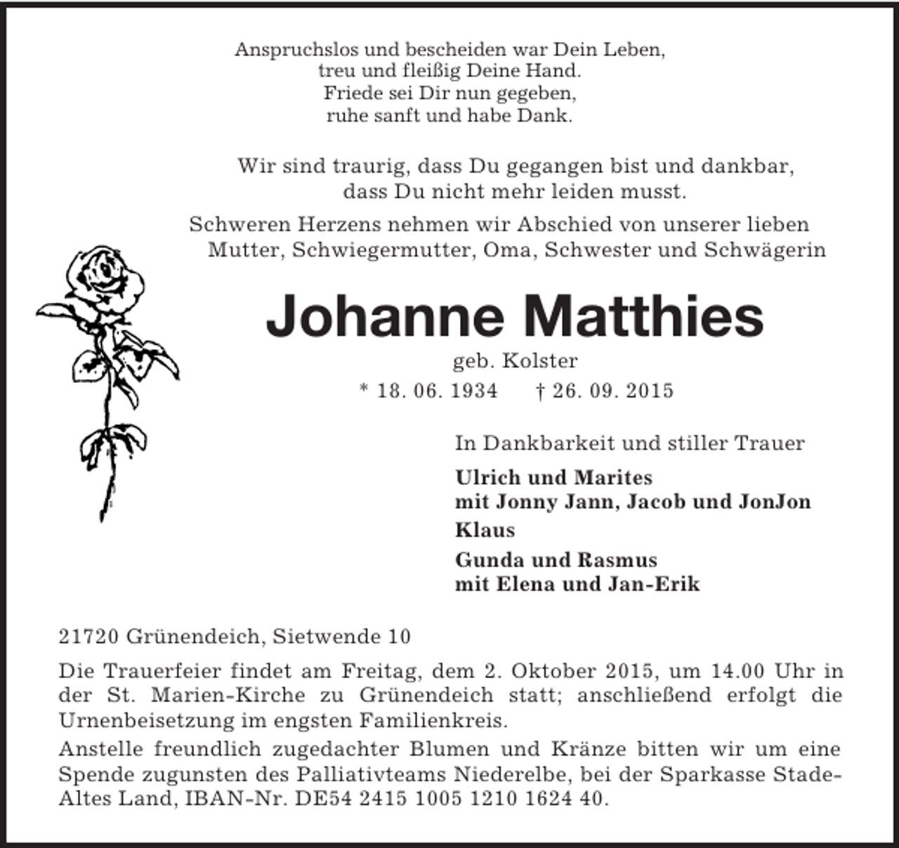 <p>Anspruchslos und bescheiden war Dein Leben,<br />treu und fleißig Deine Hand.<br />Friede sei Dir nun gegeben,<br />ruhe sanft und habe Dank.<br />Wir sind traurig, dass Du gegangen bist und dankbar,<br />dass Du nicht mehr leiden musst.<br />Schweren Herzens nehmen wir Abschied von unserer lieben Mutter, Schwiegermutter, Oma, Schwester und Schwägerin<br />Johanne Matthies<br />geb. Kolster<br />* 18. 06. 1934 † 26. 09. 2015<br />In Dankbarkeit und stiller Trauer<br />Ulrich und Marites<br />mit Jonny Jann, Jacob und JonJon<br />Klaus<br />Gunda und Rasmus<br />mit Elena und Jan-Erik<br />21720 Grünendeich, Sietwende 10<br />Die Trauerfeier findet am Freitag, dem 2. Oktober 2015, um 14.00 Uhr in der St. Marien-Kirche zu Grünendeich statt; anschließend erfolgt die<br />Urnenbeisetzung im engsten Familienkreis.<br />Anstelle freundlich zugedachter Blumen und Kränze bitten wir um eine Spende zugunsten des Palliativteams Niederelbe, bei der Sparkasse Stade-Altes Land, IBAN-Nr. DE54 2415 1005 1210 1624 40.</p>