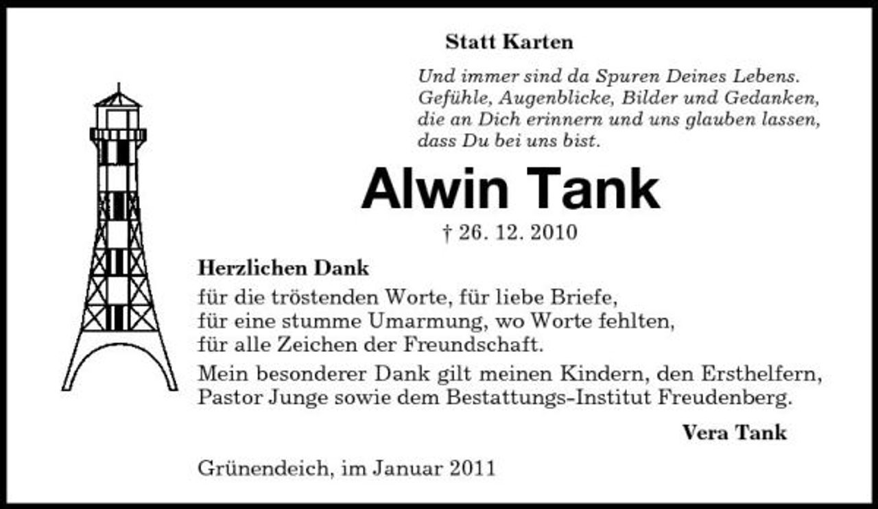 <p>Statt Karten<br />Und immer sind da Spuren Deines Lebens.<br />Gefühle, Augenblicke, Bilder und Gedanken,<br />die an Dich erinnern und uns glauben lassen,<br />dass Du bei uns bist.<br />Alwin Tank<br />† 26. 12. 2010<br />Herzlichen Dank<br />für die tröstenden Worte, für liebe Briefe,<br />für eine stumme Umarmung, wo Worte fehlten,<br />für alle Zeichen der Freundschaft.<br />Mein besonderer Dank gilt meinen Kindern, den Ersthelfern, Pastor Junge sowie dem Bestattungs-Institut Freudenberg.<br />Vera Tank<br />Grünendeich, im Januar 2011</p>
