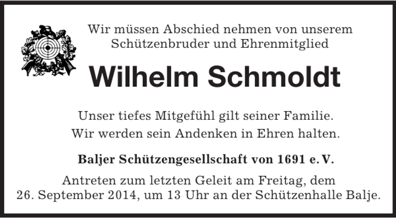 <p>Wir müssen Abschied nehmen von unserem<br />Schützenbruder und Ehrenmitglied<br />Wilhelm Schmoldt<br />Unser tiefes Mitgefühl gilt seiner Familie.<br />Wir werden sein Andenken in Ehren halten.<br />Baljer Schützengesellschaft von 1691 e. V.<br />Antreten zum letzten Geleit am Freitag, dem<br />26. September 2014, um 13 Uhr an der Schützenhalle Balje.</p>