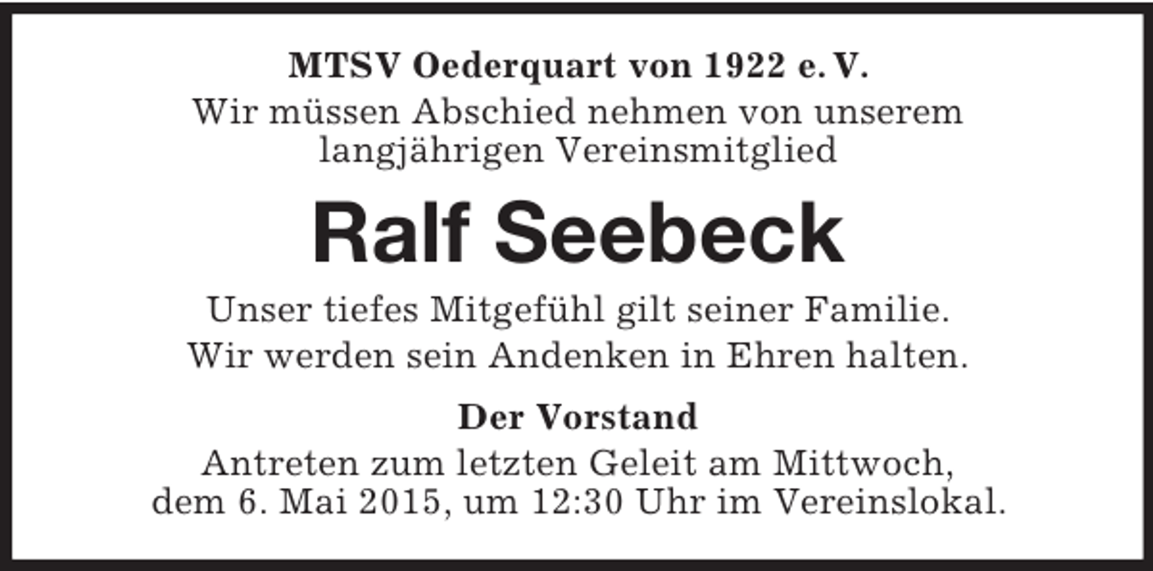 <p>MTSV Oederquart von 1922 e. V.<br />Wir müssen Abschied nehmen von unserem<br />langjährigen Vereinsmitglied<br />Ralf Seebeck<br />Unser tiefes Mitgefühl gilt seiner Familie.<br />Wir werden sein Andenken in Ehren halten.<br />Der Vorstand<br />Antreten zum letzten Geleit am Mittwoch,<br />dem 6. Mai 2015, um 12:30 Uhr im Vereinslokal.</p>