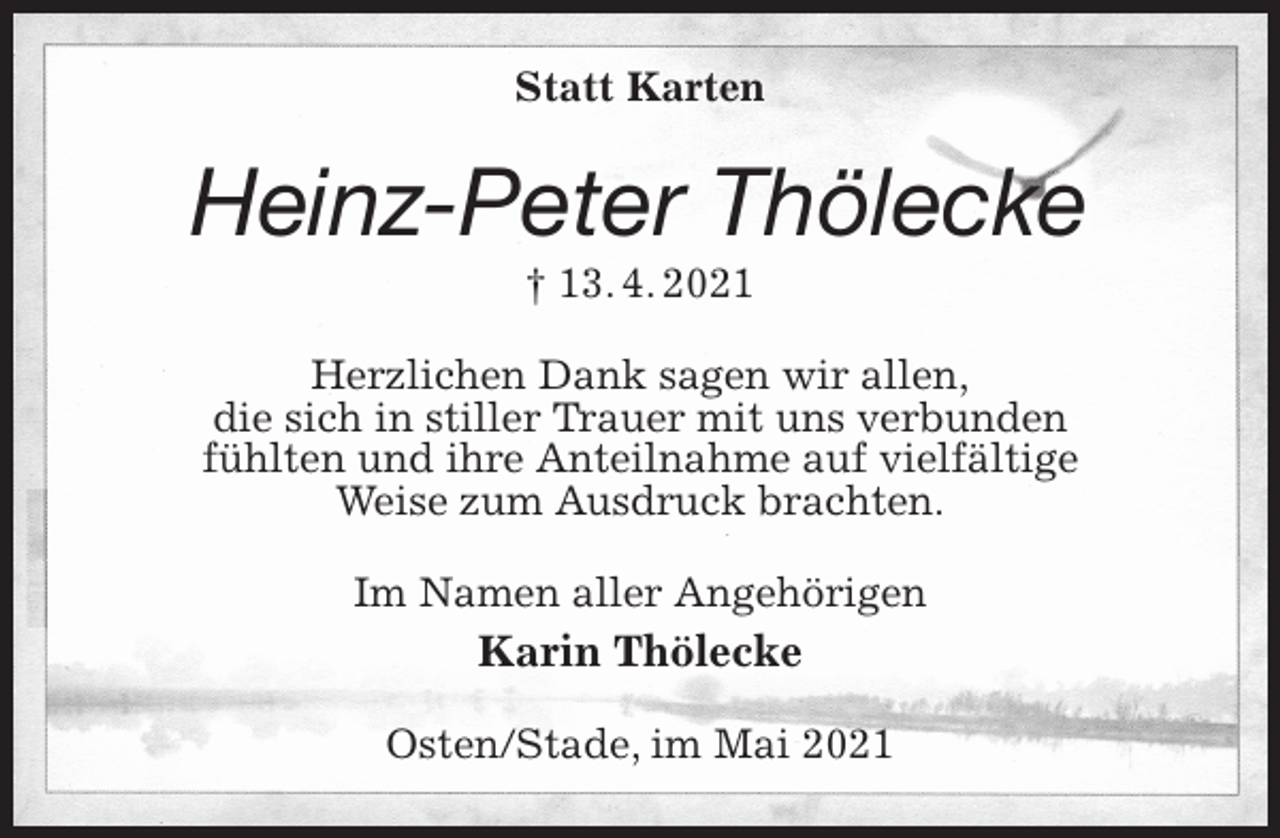 <p>Statt Karten<br />Heinz-Peter Thölecke<br />† 13. 4. 2021<br />Herzlichen Dank sagen wir allen,<br />die sich in stiller Trauer mit uns verbunden<br />fühlten und ihre Anteilnahme auf vielfältige<br />Weise zum Ausdruck brachten.<br />Im Namen aller Angehörigen<br />Karin Thölecke<br />Osten/Stade, im Mai 2021</p>
