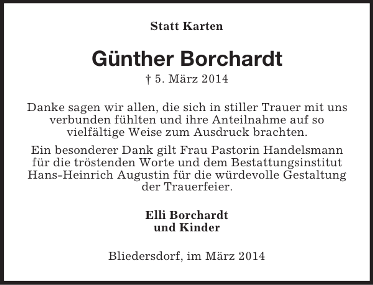 <p>Statt Karten<br />Günther Borchardt<br />† 5. März 2014<br />Danke sagen wir allen, die sich in stiller Trauer mit uns verbunden fühlten und ihre Anteilnahme auf so<br />vielfältige Weise zum Ausdruck brachten.<br />Ein besonderer Dank gilt Frau Pastorin Handelsmann für die tröstenden Worte und dem Bestattungsinstitut Hans-Heinrich Augustin für die würdevolle Gestaltung der Trauerfeier.<br />Elli Borchardt<br />und Kinder<br />Bliedersdorf, im März 2014</p>