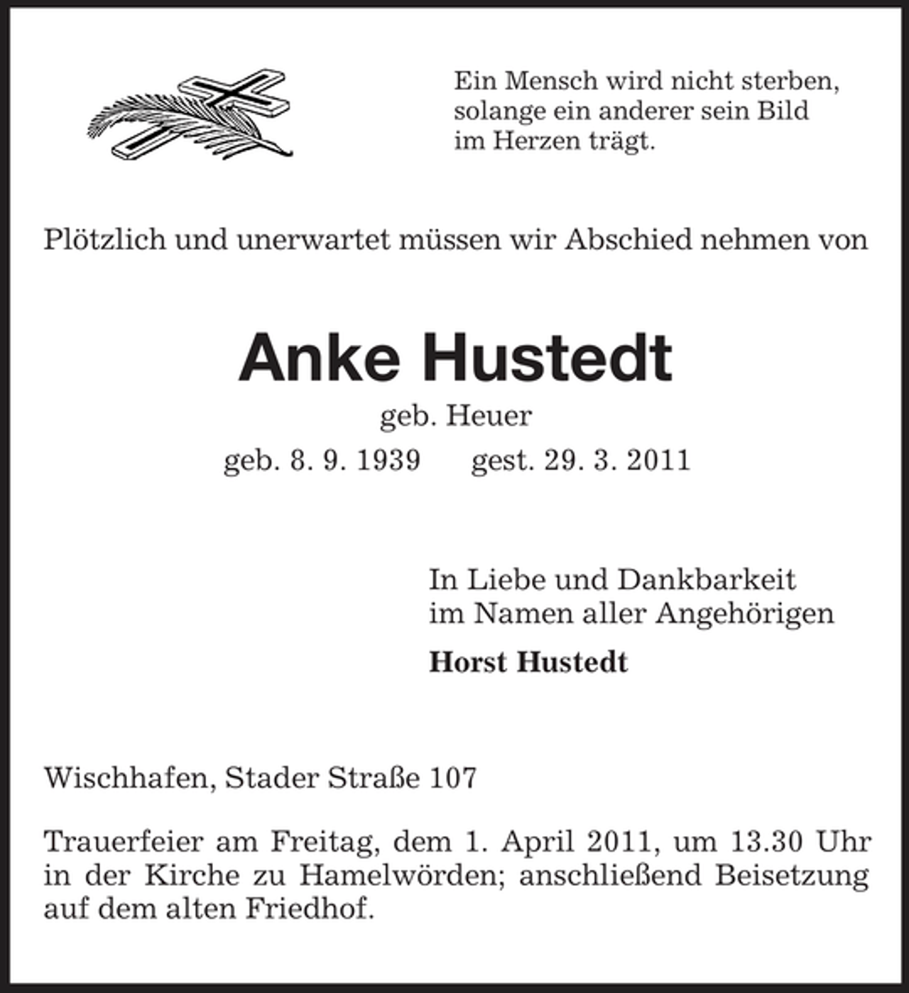 <p>Ein Mensch wird nicht sterben, solange ein anderer sein Bild im Herzen trägt.</p><p>Plötzlich und unerwartet müssen wir Abschied nehmen von</p><p>Anke Hustedt<br />geb. Heuer geb. 8. 9. 1939 gest. 29. 3. 2011</p><p>In Liebe und Dankbarkeit im Namen aller Angehörigen Horst Hustedt</p><p>Wischhafen, Stader Straße 107 Trauerfeier am Freitag, dem 1. April 2011, um 13.30 Uhr in der Kirche zu Hamelwörden; anschließend Beisetzung auf dem alten Friedhof.</p>