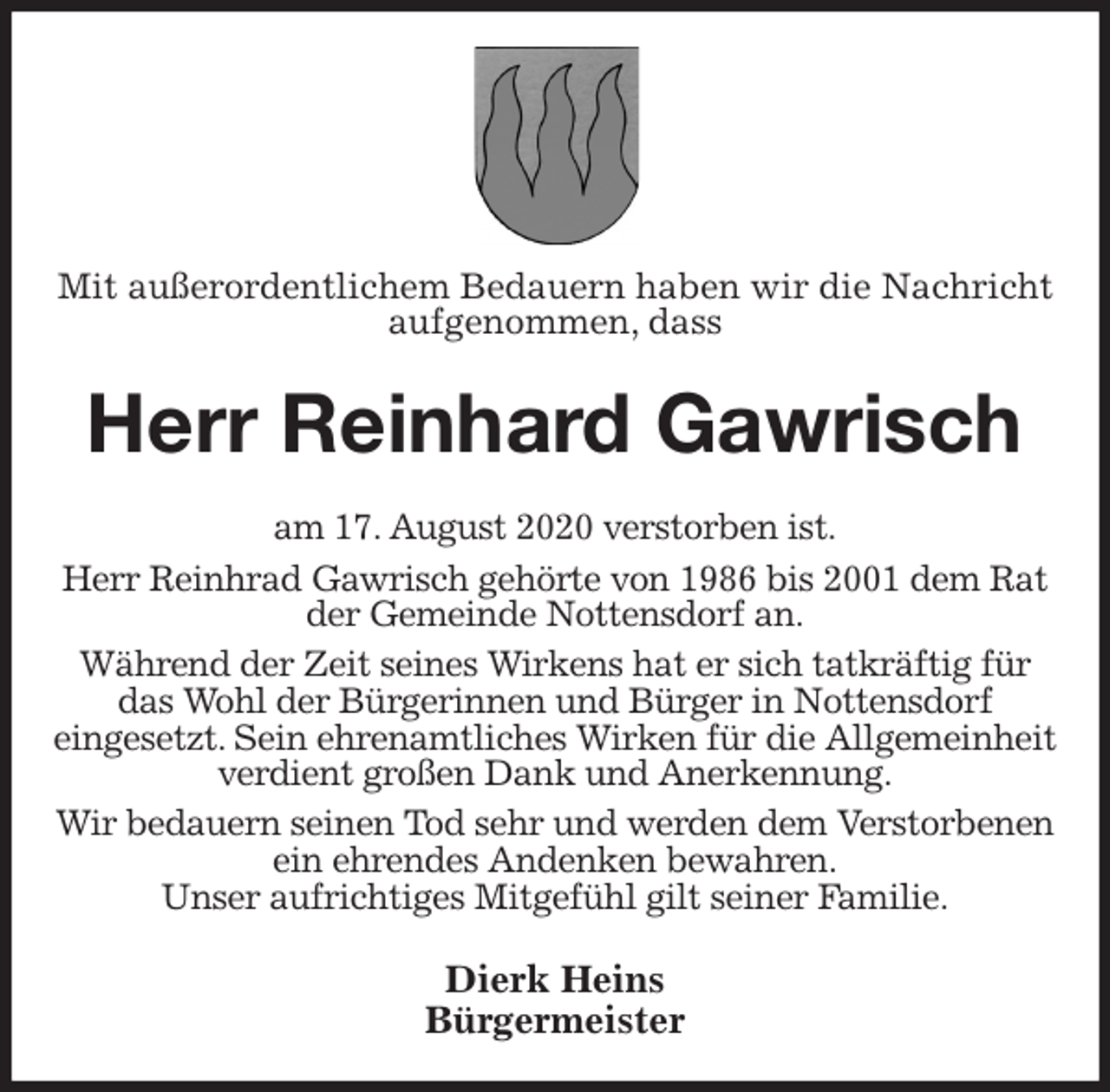 <p>Mit außerordentlichem Bedauern haben wir die Nachricht aufgenommen, dass<br />Herr Reinhard Gawrisch<br />am 17. August 2020 verstorben ist.<br />Herr Reinhrad Gawrisch gehörte von 1986 bis 2001 dem Rat der Gemeinde Nottensdorf an.<br />Während der Zeit seines Wirkens hat er sich tatkräftig für das Wohl der Bürgerinnen und Bürger in Nottensdorf<br />eingesetzt. Sein ehrenamtliches Wirken für die Allgemeinheit verdient großen Dank und Anerkennung.<br />Wir bedauern seinen Tod sehr und werden dem Verstorbenen ein ehrendes Andenken bewahren.<br />Unser aufrichtiges Mitgefühl gilt seiner Familie.<br />Dierk Heins<br />Bürgermeister</p>