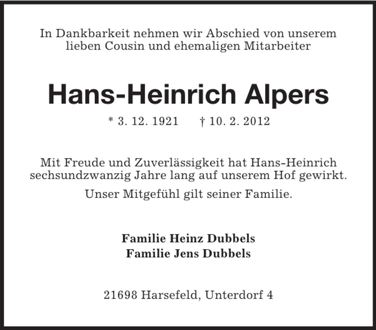 <p>In Dankbarkeit nehmen wir Abschied von unserem<br />lieben Cousin und ehemaligen Mitarbeiter</p><p>Hans-Heinrich Alpers<br />* 3. 12. 1921</p><p>† 10. 2. 2012</p><p>Mit Freude und Zuverlässigkeit hat Hans-Heinrich<br />sechsundzwanzig Jahre lang auf unserem Hof gewirkt.<br />Unser Mitgefühl gilt seiner Familie.</p><p>Familie Heinz Dubbels<br />Familie Jens Dubbels</p><p>21698 Harsefeld, Unterdorf 4</p>