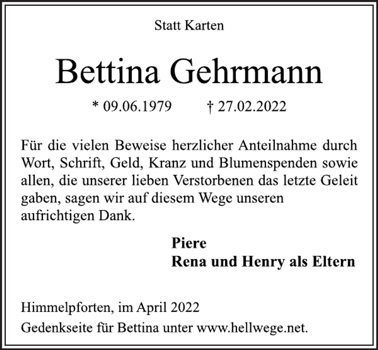 <p>Statt Karten<br />Bettina Gehrmann<br />* 09.06.1979 † 27.02.2022<br />Himmelpforten, im April 2022<br />Für die vielen Beweise herzlicher Anteilnahme durch<br />Wort, Schrift, Geld, Kranz und Blumenspenden sowie<br />allen, die unserer lieben Verstorbenen das letzte Geleit<br />gaben, sagen wir auf diesem Wege unseren<br />aufrichtigen Dank.<br />Piere<br />Rena und Henry als Eltern<br />Gedenkseite für Bettina unter www.hellwege.net.</p>