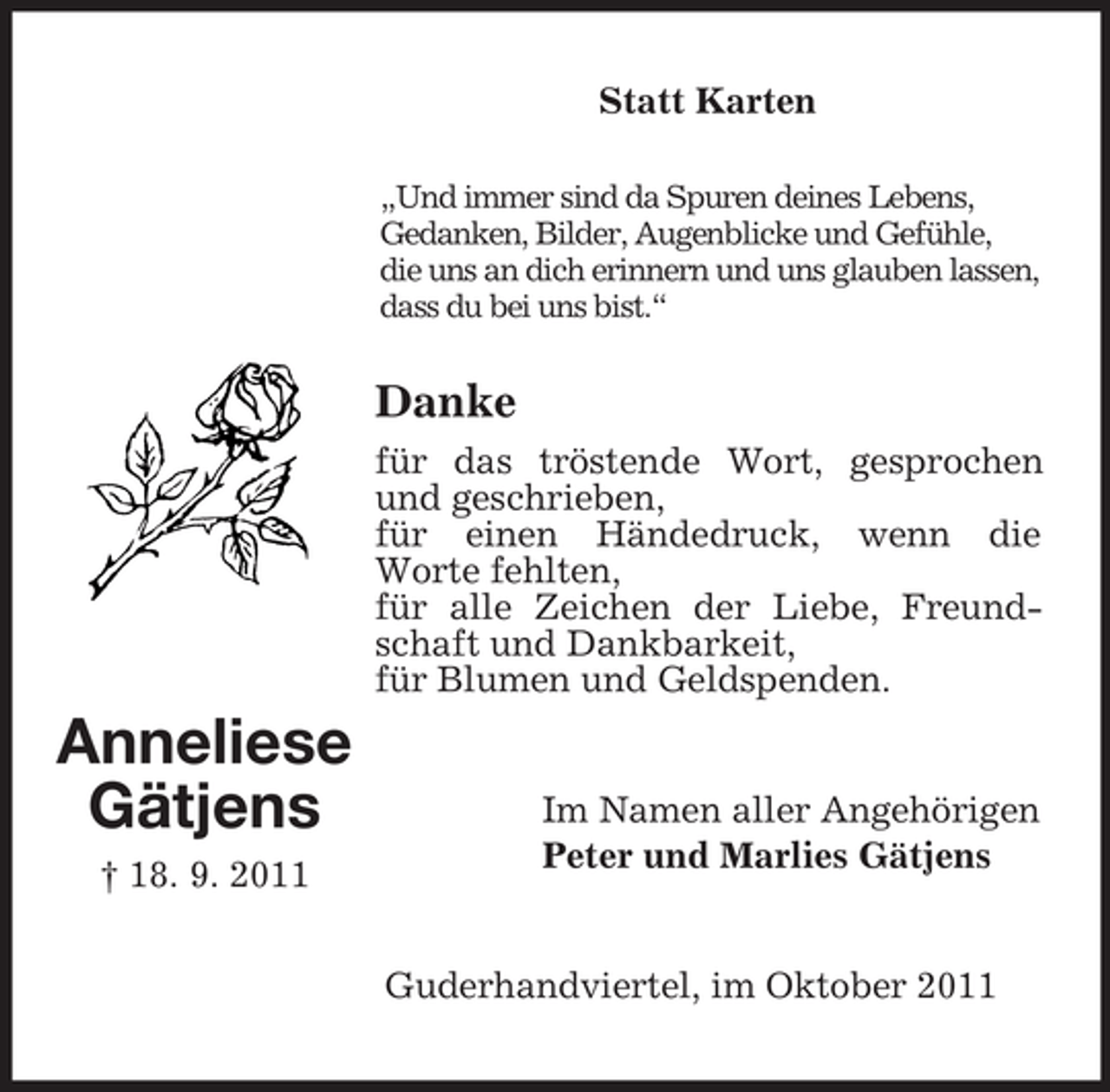 <p>Statt Karten<br />„Und immer sind da Spuren deines Lebens,<br />Gedanken, Bilder, Augenblicke und Gefühle,<br />die uns an dich erinnern und uns glauben lassen,<br />dass du bei uns bist.“</p><p>Danke<br />für das tröstende Wort, gesprochen<br />und geschrieben,<br />für einen Händedruck, wenn die<br />Worte fehlten,<br />für alle Zeichen der Liebe, Freundschaft und Dankbarkeit,<br />für Blumen und Geldspenden.</p><p>Anneliese<br />Gätjens<br />† 18. 9. 2011</p><p>Im Namen aller Angehörigen<br />Peter und Marlies Gätjens</p><p>Guderhandviertel, im Oktober 2011</p>