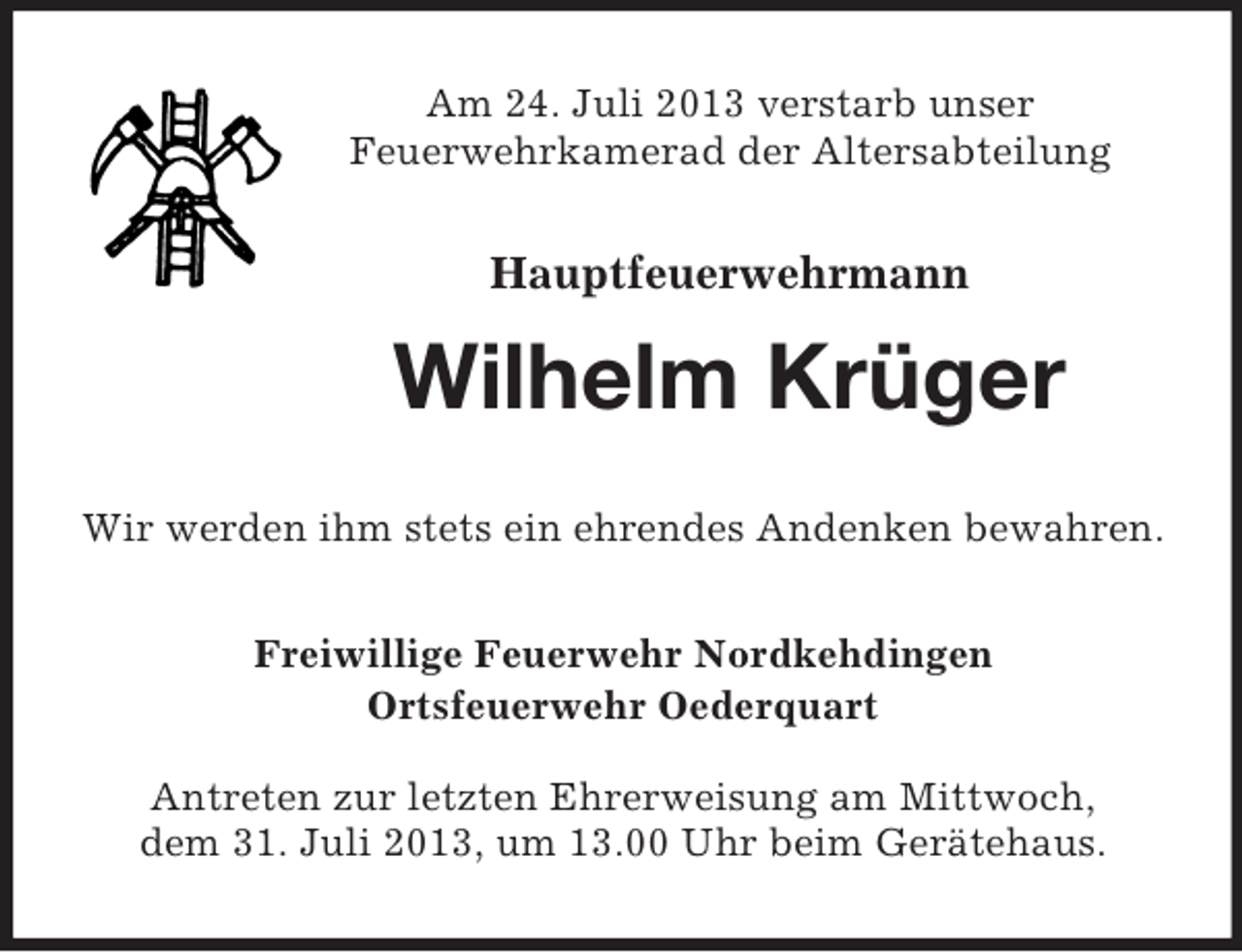<p>Am 24. Juli 2013 verstarb unser<br />Feuerwehrkamerad der Altersabteilung</p><p>Hauptfeuerwehrmann</p><p>Wilhelm Krüger<br />Wir werden ihm stets ein ehrendes Andenken bewahren.<br />Freiwillige Feuerwehr Nordkehdingen<br />Ortsfeuerwehr Oederquart<br />Antreten zur letzten Ehrerweisung am Mittwoch,<br />dem 31. Juli 2013, um 13.00 Uhr beim Gerätehaus.</p>