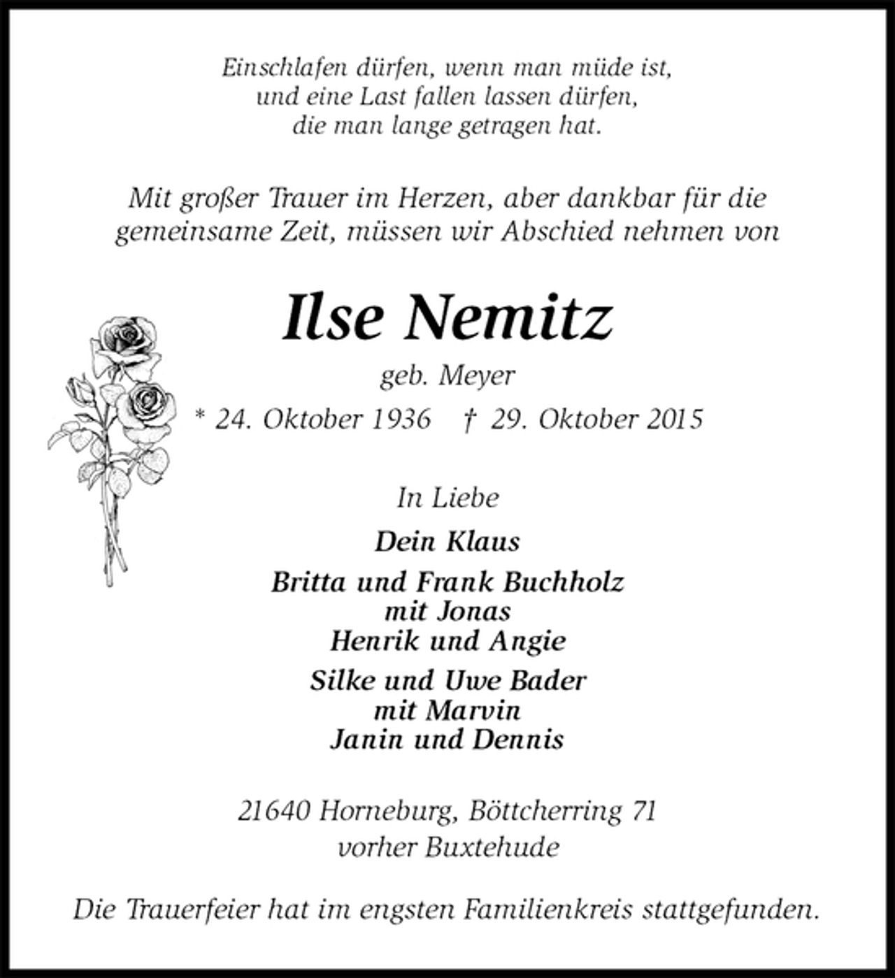 <p>Einschlafen dürfen, wenn man müde ist,<br />und eine Last fallen lassen dürfen,<br />die man lange getragen hat.<br />Mit großer Trauer im Herzen, aber dankbar für die<br />gemeinsame Zeit, müssen wir Abschied nehmen von<br />Ilse Nemitz<br />geb. Meyer<br />* 24. Oktober 1936 † 29. Oktober 2015<br />In Liebe<br />Dein Klaus<br />Britta und Frank Buchholz<br />mit Jonas<br />Henrik und Angie<br />Silke und Uwe Bader<br />mit Marvin<br />Janin und Dennis<br />21640 Horneburg, Böttcherring 71<br />vorher Buxtehude</p><p>Die Trauerfeier hat im engsten Familienkreis stattgefunden.</p>