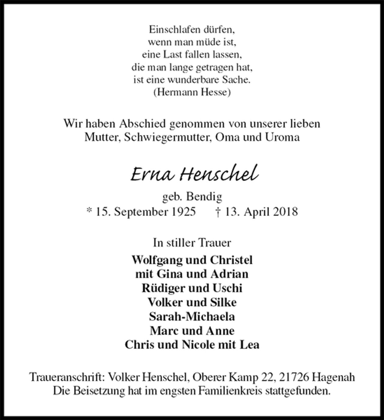 <p>Einschlafen dürfen,<br />wenn man müde ist,<br />eine Last fallen lassen,<br />die man lange getragen hat,<br />ist eine wunderbare Sache.<br />(Hermann Hesse)<br />Wir haben Abschied genommen von unserer lieben<br />Mutter, Schwiegermutter, Oma und Uroma<br />Erna Henschel<br />geb. Bendig<br />* 15. September 1925 † 13. April 2018<br />In stiller Trauer<br />Wolfgang und Christel<br />mit Gina und Adrian<br />Rüdiger und Uschi<br />Volker und Silke<br />Sarah-Michaela<br />Marc und Anne<br />Chris und Nicole mit Lea<br />Traueranschrift: Volker Henschel, Oberer Kamp 22, 21726 Hagenah<br />Die Beisetzung hat im engsten Familienkreis stattgefunden.</p>