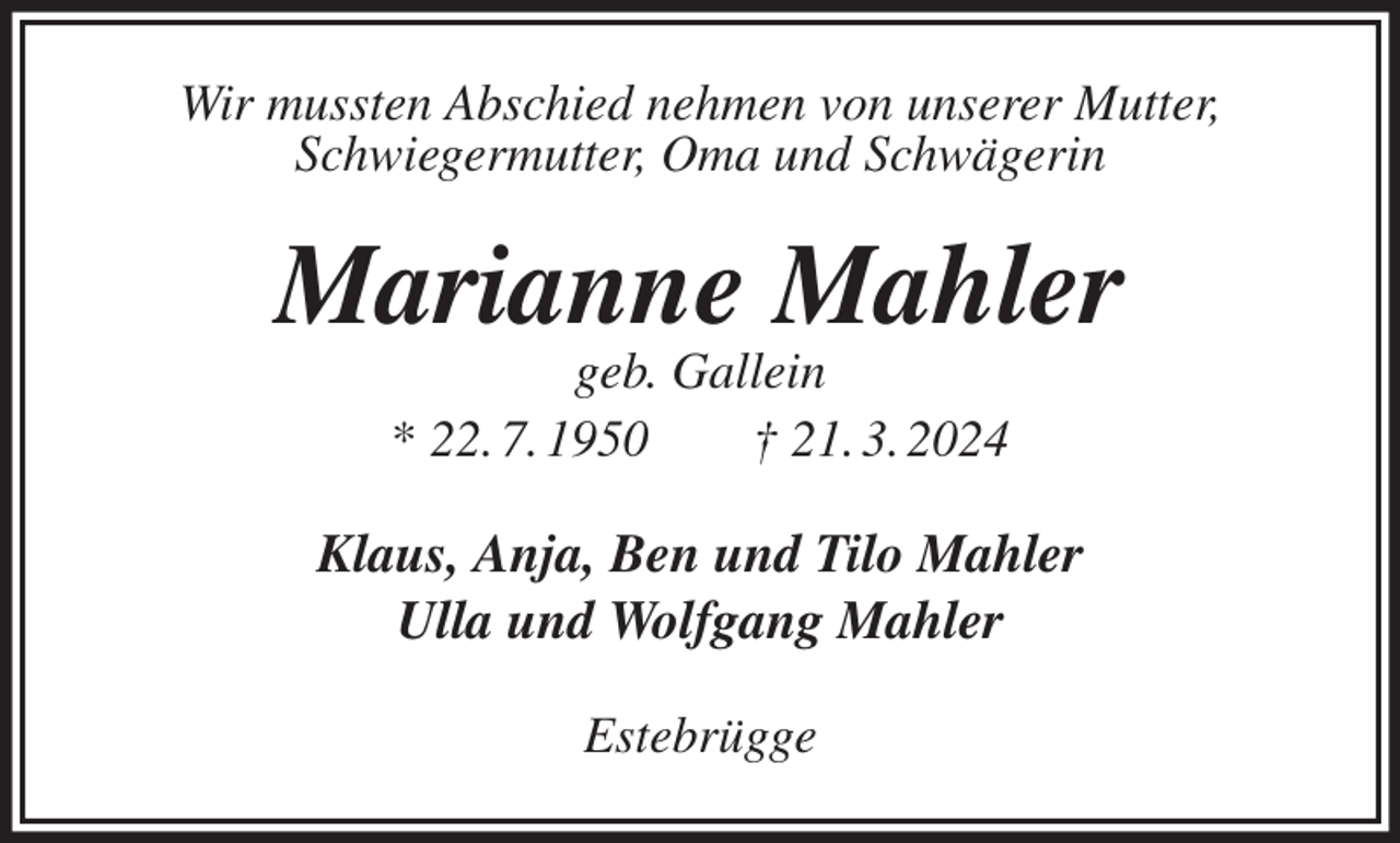 <p>Wir mussten Abschied nehmen von unserer Mutter,<br />Schwiegermutter, Oma und Schwägerin<br />Marianne Mahler<br />geb. Gallein<br />* 22. 7. 1950 † 21. 3. 2024<br />Klaus, Anja, Ben und Tilo Mahler<br />Ulla und Wolfgang Mahler<br />Estebrügge</p>