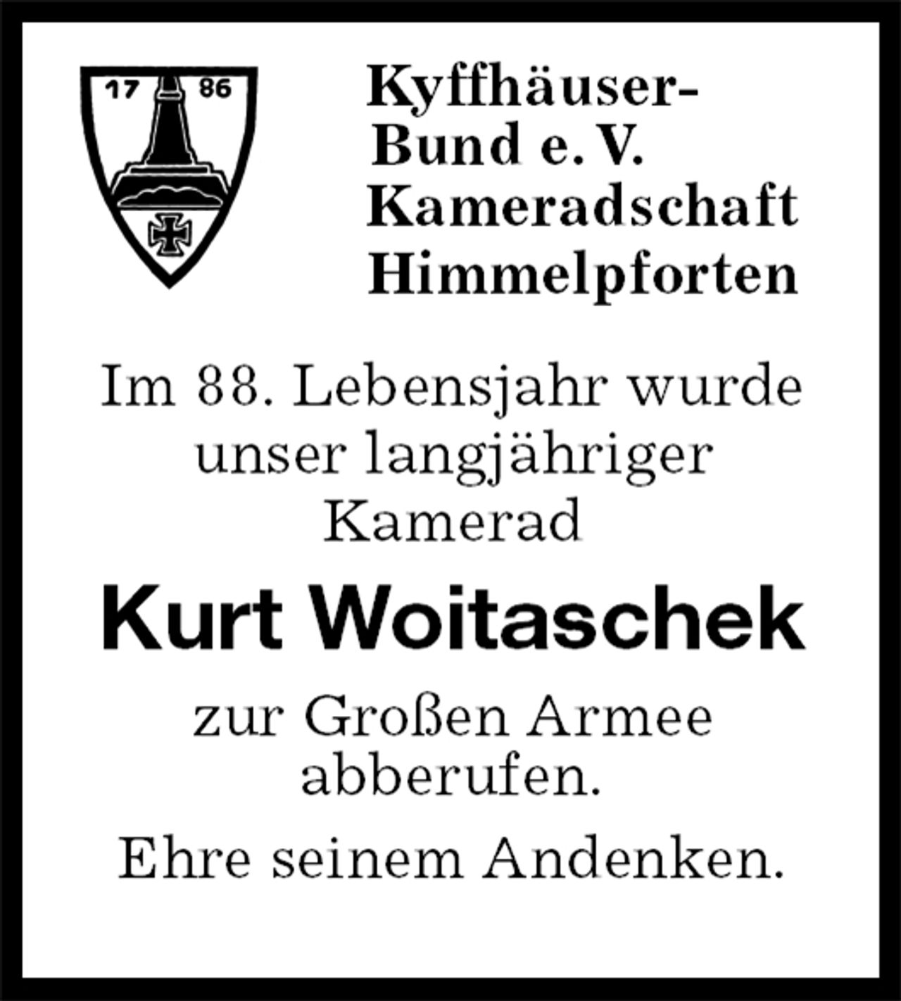 <p>Kyffhäuser-<br />Bund e. V.<br />Kameradschaft<br />Himmelpforten<br />Im 88. Lebensjahr wurde<br />unser langjähriger<br />Kamerad<br />Kurt Woitaschek<br />zur Großen Armee<br />abberufen.<br />Ehre seinem Andenken.</p>