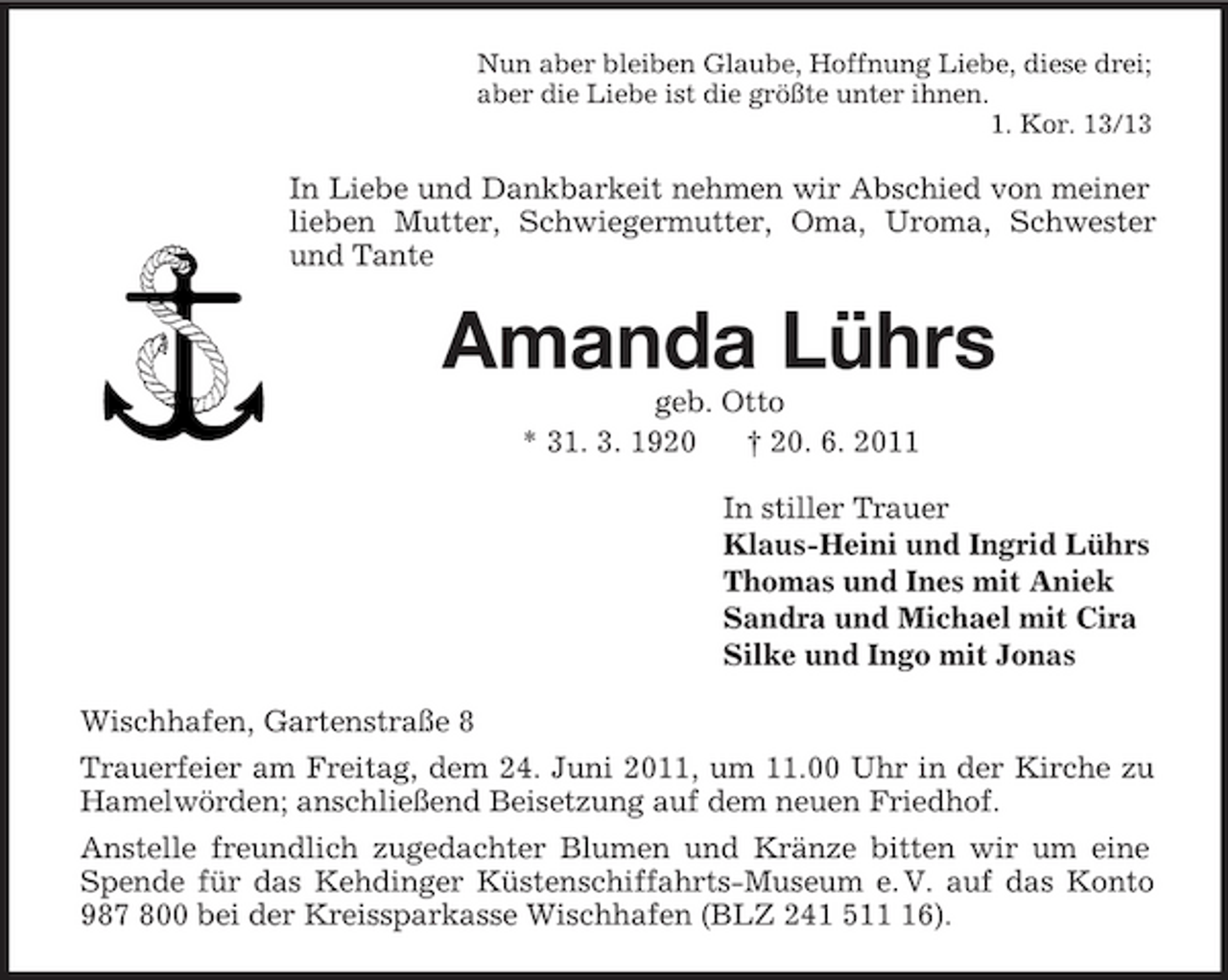 <p>Nun aber bleiben Glaube, Hoffnung Liebe, diese drei;<br />aber die Liebe ist die größte unter ihnen.<br />1. Kor. 13/13<br />In Liebe und Dankbarkeit nehmen wir Abschied von meiner lieben Mutter, Schwiegermutter, Oma, Uroma, Schwester und Tante<br />Amanda Lührs<br />geb. Otto<br />* 31. 3. 1920 † 20. 6. 2011<br />In stiller Trauer<br />Klaus-Heini und Ingrid Lührs<br />Thomas und Ines mit Aniek<br />Sandra und Michael mit Cira<br />Silke und Ingo mit Jonas<br />Wischhafen, Gartenstraße 8<br />Trauerfeier am Freitag, dem 24. Juni 2011, um 11.00 Uhr in der Kirche zu Hamelwörden; anschließend Beisetzung auf dem neuen Friedhof.<br />Anstelle freundlich zugedachter Blumen und Kränze bitten wir um eine Spende für das Kehdinger Küstenschiffahrts-Museum e. V. auf das Konto 987 800 bei der Kreissparkasse Wischhafen (BLZ 241 511 16).</p>