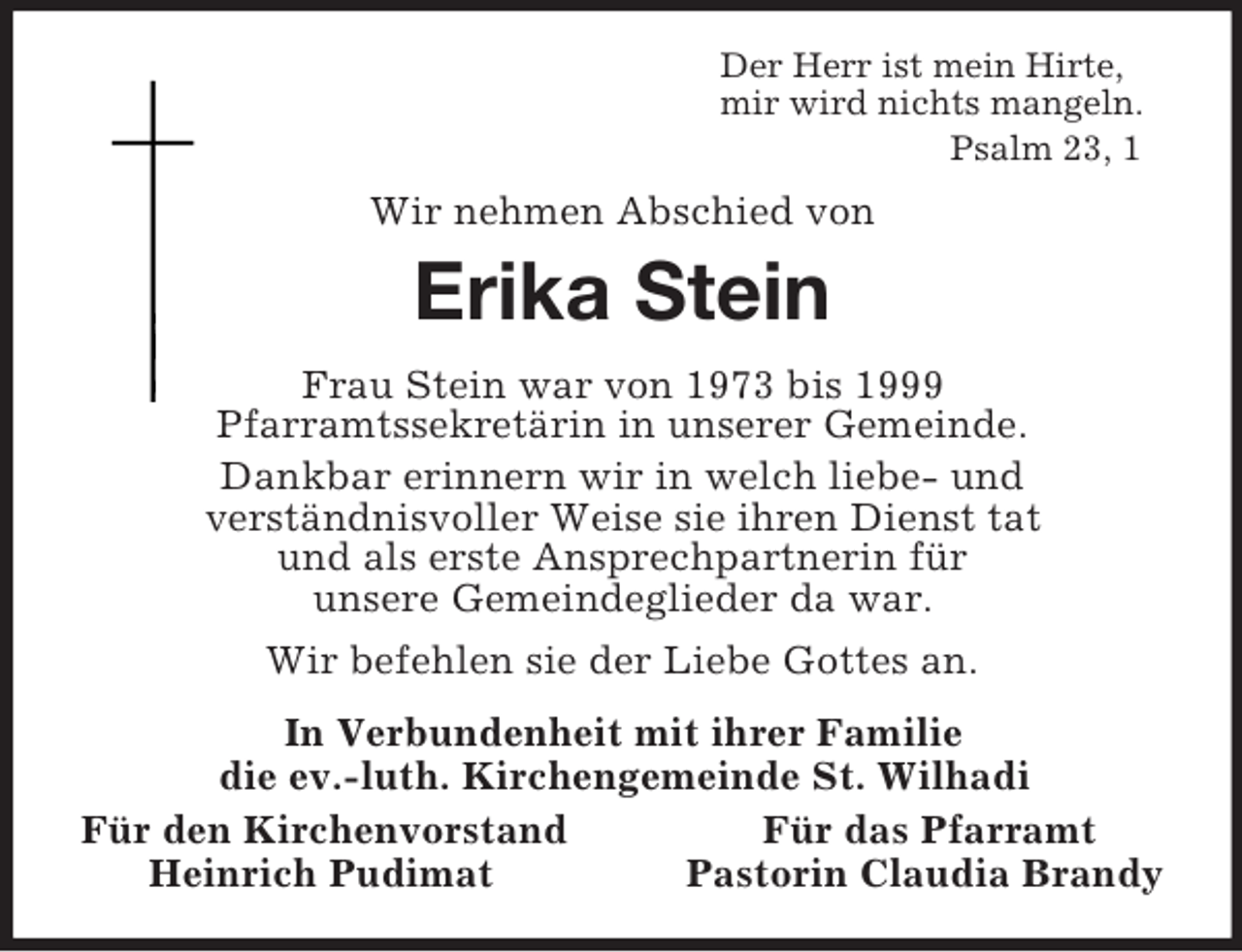 <p>Der Herr ist mein Hirte,<br />mir wird nichts mangeln.<br />Psalm 23, 1<br />Wir nehmen Abschied von<br />Erika Stein<br />Frau Stein war von 1973 bis 1999<br />Pfarramtssekretärin in unserer Gemeinde.<br />Dankbar erinnern wir in welch liebe- und<br />verständnisvoller Weise sie ihren Dienst tat<br />und als erste Ansprechpartnerin für<br />unsere Gemeindeglieder da war.<br />Wir befehlen sie der Liebe Gottes an.<br />In Verbundenheit mit ihrer Familie<br />die ev.-luth. Kirchengemeinde St. Wilhadi<br />Für den Kirchenvorstand Für das Pfarramt<br />Heinrich Pudimat Pastorin Claudia Brandy</p>