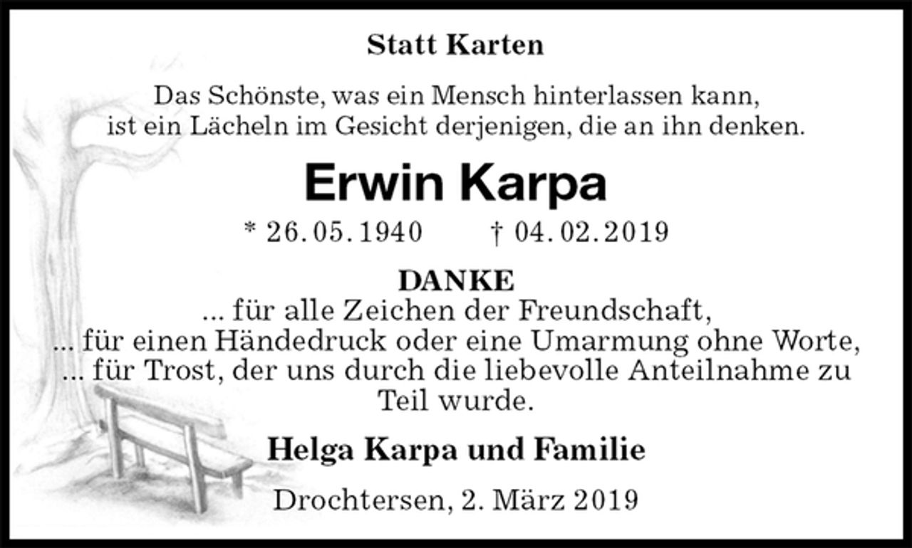 <p>Statt Karten<br />Das Schönste, was ein Mensch hinterlassen kann,<br />ist ein Lächeln im Gesicht derjenigen, die an ihn denken.<br />Erwin Karpa<br />* 26. 05. 1940 † 04. 02. 2019<br />DANKE<br />... für alle Zeichen der Freundschaft,<br />... für einen Händedruck oder eine Umarmung ohne Worte,<br />... für Trost, der uns durch die liebevolle Anteilnahme zu Teil wurde.<br />Helga Karpa und Familie<br />Drochtersen, 2. März 2019</p>