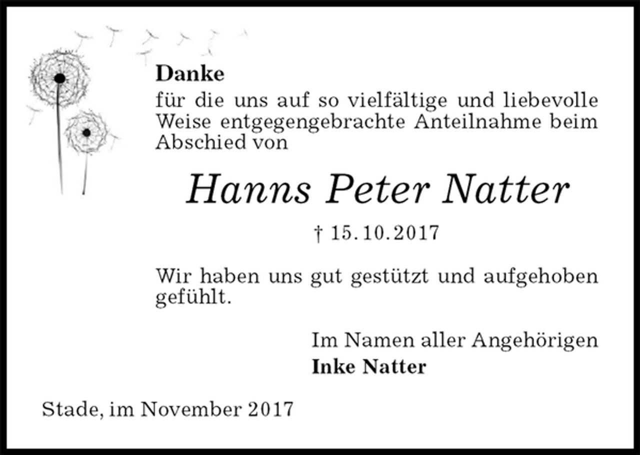 <p>Danke<br />für die uns auf so vielfältige und liebevolle Weise entgegengebrachte Anteilnahme beim Abschied von<br />Hanns Peter Natter<br />† 15. 10. 2017<br />Wir haben uns gut gestützt und aufgehoben gefühlt.<br />Im Namen aller Angehörigen<br />Inke Natter<br />Stade, im November 2017</p>