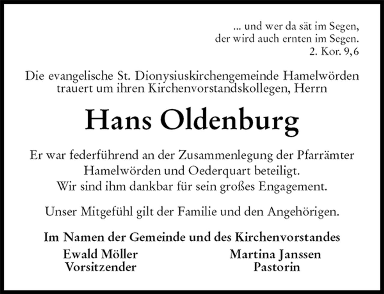 <p>... und wer da sät im Segen,<br />der wird auch ernten im Segen.<br />2. Kor. 9, 6<br />Die evangelische St. Dionysiuskirchengemeinde Hamelwörden<br />trauert um ihren Kirchenvorstandskollegen, Herrn<br />Hans Oldenburg<br />Er war federführend an der Zusammenlegung der Pfarrämter Hamelwörden und Oederquart beteiligt.<br />Wir sind ihm dankbar für sein großes Engagement.<br />Unser Mitgefühl gilt der Familie und den Angehörigen.<br />Im Namen der Gemeinde und des Kirchenvorstandes<br />Ewald Möller Martina Janssen<br />Vorsitzender Pastorin</p>