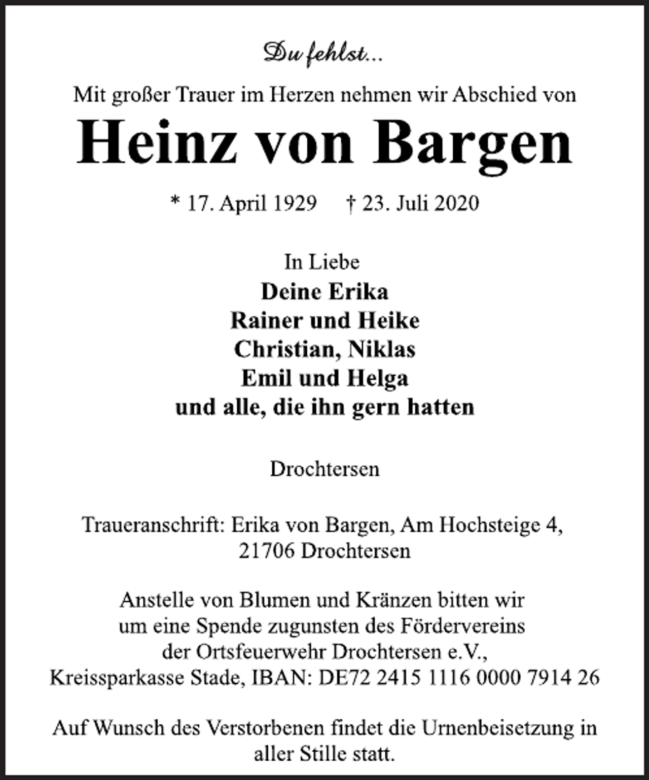 <p>Du fehlst ...<br />Mit großer Trauer im Herzen nehmen wir Abschied von<br />Heinz von Bargen<br />* 17. April 1929 † 23. Juli 2020<br />In Liebe<br />Deine Erika<br />Rainer und Heike<br />Christian, Niklas<br />Emil und Helga<br />und alle, die ihn gern hatten<br />Drochtersen<br />Traueranschrift: Erika von Bargen, Am Hochsteige 4,<br />21706 Drochtersen<br />Anstelle von Blumen und Kränzen bitten wir<br />um eine Spende zugunsten des Fördervereins<br />der Ortsfeuerwehr Drochtersen e.V.,<br />Kreissparkasse Stade, IBAN: DE72 2415 1116 0000 7914 26<br />Auf Wunsch des Verstorbenen findet die Urnenbeisetzung in<br />aller Stille statt.</p>