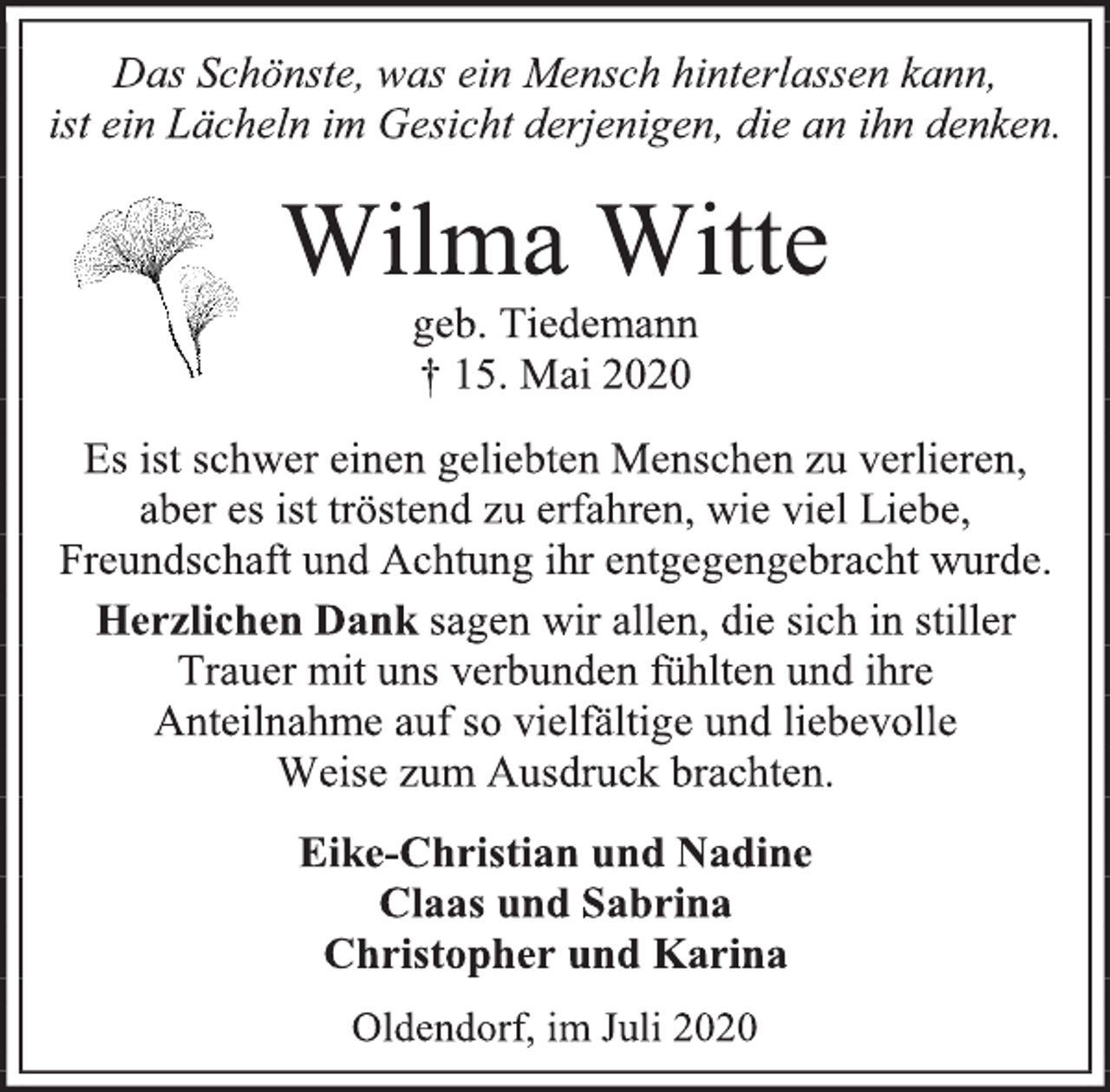 <p>Das Schönste, was ein Mensch hinterlassen kann,<br />ist ein Lächeln im Gesicht derjenigen, die an ihn denken.<br />Wilma Witte<br />geb. Tiedemann<br />† 15. Mai 2020<br />Es ist schwer einen geliebten Menschen zu verlieren, aber es ist tröstend zu erfahren, wie viel Liebe, Freundschaft und Achtung ihr entgegengebracht wurde.<br />Herzlichen Dank sagen wir allen, die sich in stiller Trauer mit uns verbunden fühlten und ihre<br />Anteilnahme auf so vielfältige und liebevolle<br />Weise zum Ausdruck brachten.<br />Eike-Christian und Nadine<br />Claas und Sabrina<br />Christopher und Karina<br />Oldendorf, im Juli 2020</p>