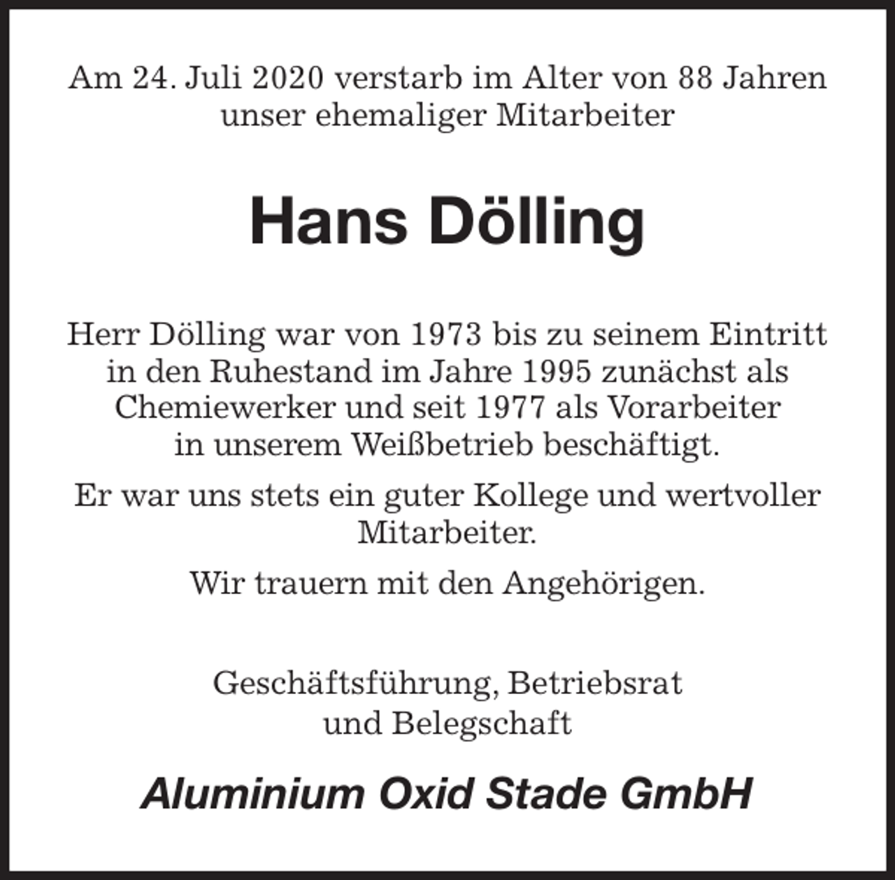 <p>Am 24. Juli 2020 verstarb im Alter von 88 Jahren<br />unser ehemaliger Mitarbeiter<br />Hans Dölling<br />Herr Dölling war von 1973 bis zu seinem Eintritt<br />in den Ruhestand im Jahre 1995 zunächst als<br />Chemiewerker und seit 1977 als Vorarbeiter<br />in unserem Weißbetrieb beschäftigt.<br />Er war uns stets ein guter Kollege und wertvoller<br />Mitarbeiter.<br />Wir trauern mit den Angehörigen.<br />Geschäftsführung, Betriebsrat<br />und Belegschaft<br />Aluminium Oxid Stade GmbH</p>