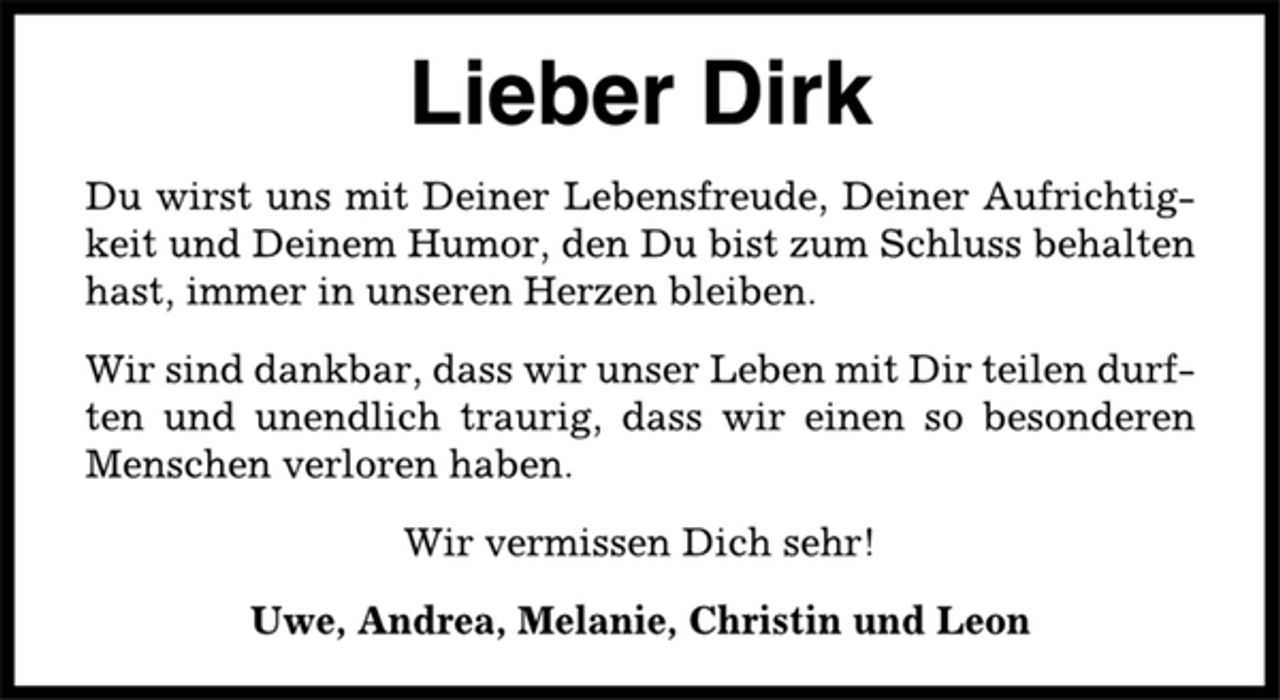 <p>Lieber Dirk<br />Du wirst uns mit Deiner Lebensfreude, Deiner Aufrichtigkeit<br />und Deinem Humor, den Du bist zum Schluss behalten<br />hast, immer in unseren Herzen bleiben.<br />Wir sind dankbar, dass wir unser Leben mit Dir teilen durften<br />und unendlich traurig, dass wir einen so besonderen<br />Menschen verloren haben.<br />Wir vermissen Dich sehr!<br />Uwe, Andrea, Melanie, Christin und Leon</p>