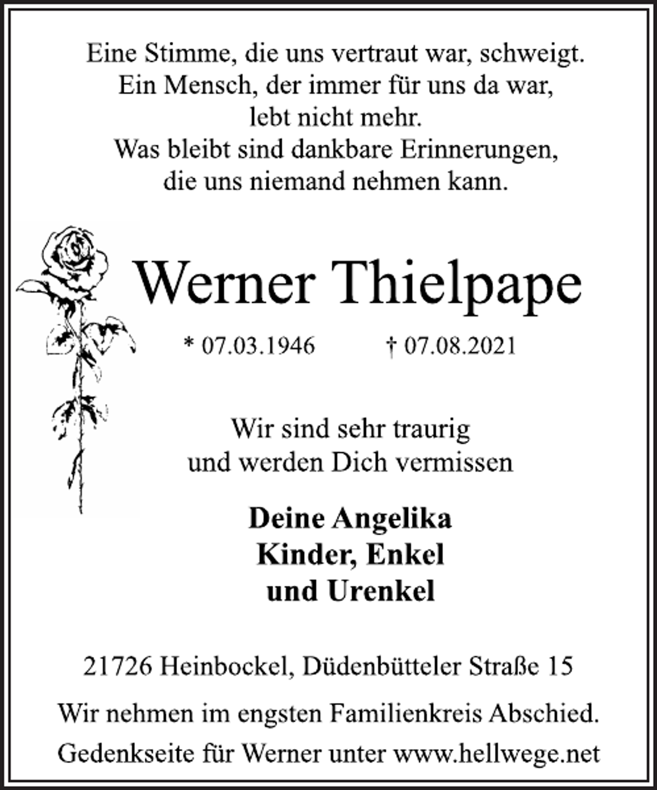 <p>Eine Stimme, die uns vertraut war, schweigt.<br />Ein Mensch, der immer für uns da war,<br />lebt nicht mehr.<br />Was bleibt sind dankbare Erinnerungen,<br />die uns niemand nehmen kann.<br />Werner Thielpape<br />* 07.03.1946 † 07.08.2021<br />Wir sind sehr traurig<br />und werden Dich vermissen<br />Deine Angelika<br />Kinder, Enkel<br />und Urenkel<br />21726 Heinbockel, Düdenbütteler Straße 15<br />Wir nehmen im engsten Familienkreis Abschied.<br />Gedenkseite für Werner unter www.hellwege.net</p>