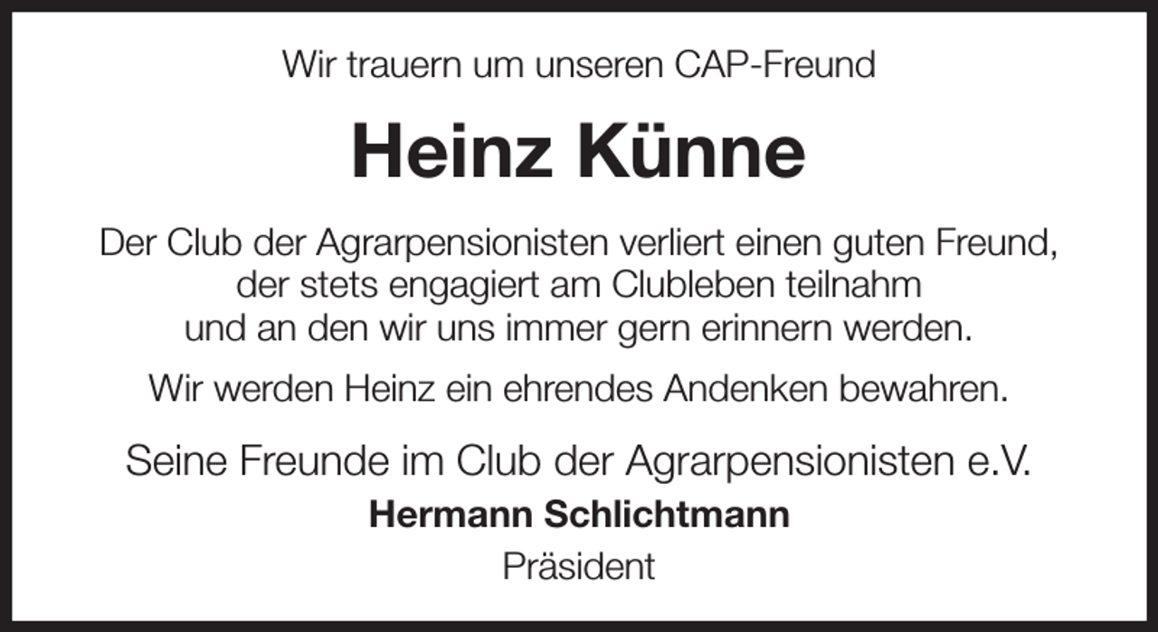 <p>Wir trauern um unseren CAP-Freund<br />Heinz Künne<br />Der Club der Agrarpensionisten verliert einen guten Freund,<br />der stets engagiert am Clubleben teilnahm<br />und an den wir uns immer gern erinnern werden.<br />Wir werden Heinz ein ehrendes Andenken bewahren.<br />Seine Freunde im Club der Agrarpensionisten e.V.<br />Hermann Schlichtmann<br />Präsident</p>