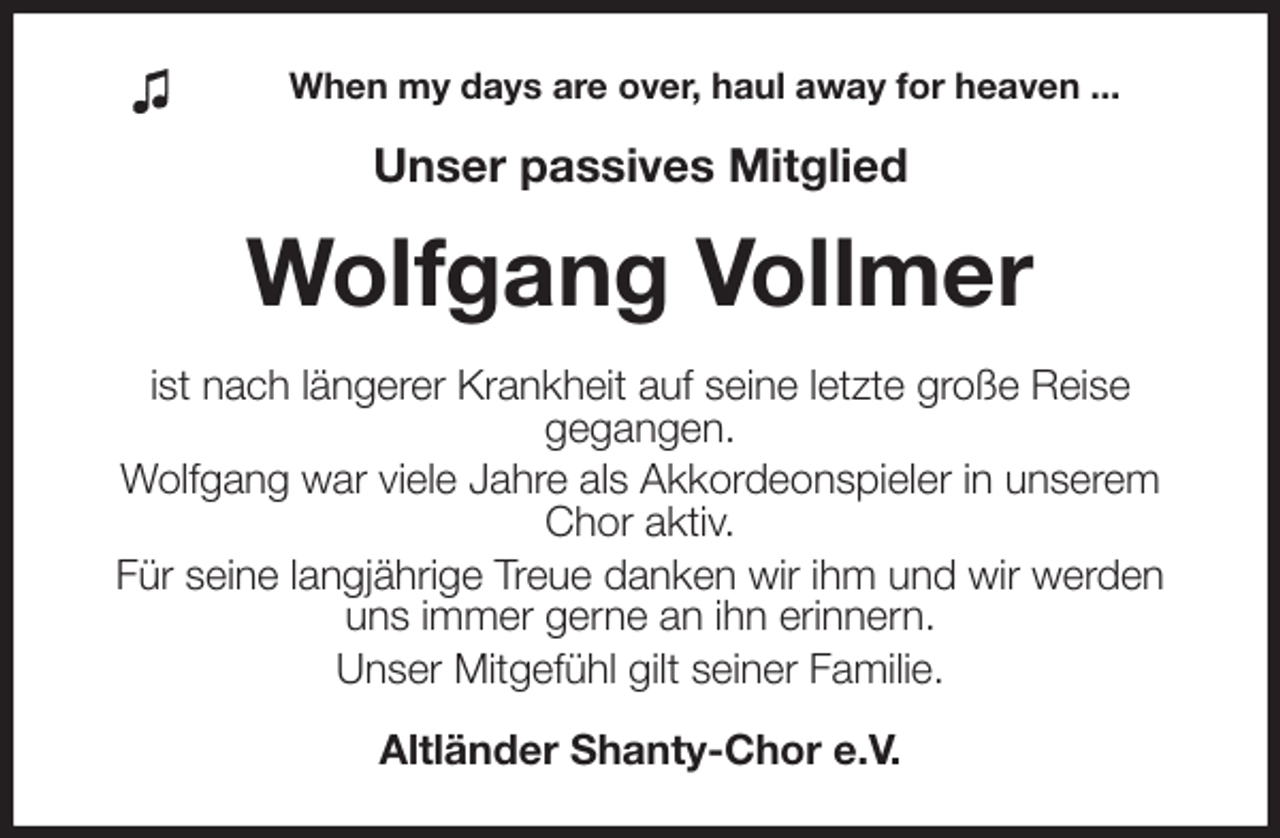 <p>When my days are over, haul away for heaven ...<br />Unser passives Mitglied<br />Wolfgang Vollmer<br />ist nach längerer Krankheit auf seine letzte große Reise<br />gegangen.<br />Wolfgang war viele Jahre als Akkordeonspieler in unserem Chor aktiv.<br />Für seine langjährige Treue danken wir ihm und wir werden uns immer gerne an ihn erinnern.<br />Unser Mitgefühl gilt seiner Familie.<br />Altländer Shanty-Chor e.V.</p>