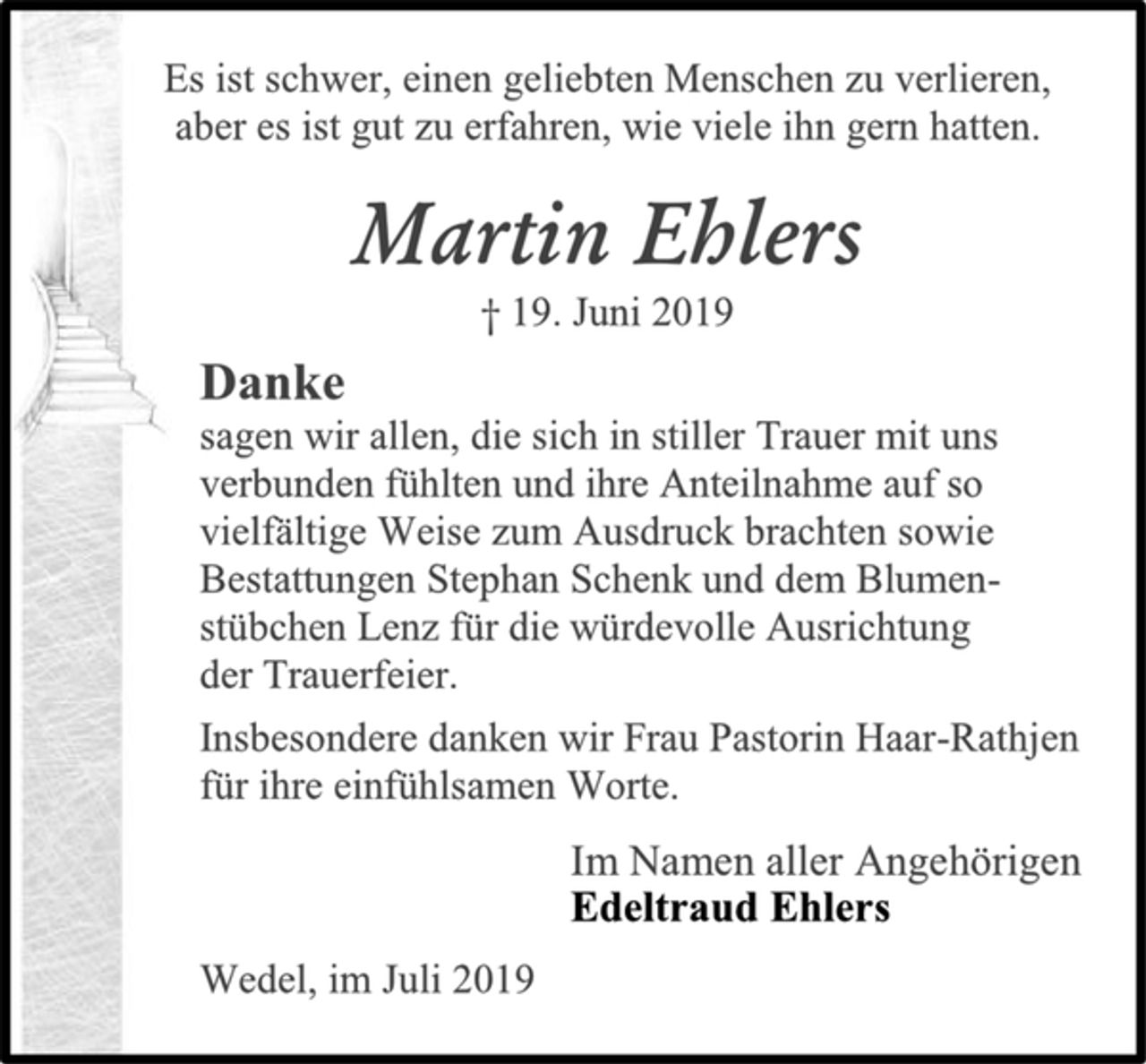 <p>Es ist schwer, einen geliebten Menschen zu verlieren,<br />aber es ist gut zu erfahren, wie viele ihn gern hatten.<br />Martin Ehlers<br />† 19. Juni 2019<br />Danke<br />sagen wir allen, die sich in stiller Trauer mit uns<br />verbunden fühlten und ihre Anteilnahme auf so<br />vielfältige Weise zum Ausdruck brachten sowie<br />Bestattungen Stephan Schenk und dem Blumen-<br />stübchen Lenz für die würdevolle Ausrichtung<br />der Trauerfeier.<br />Insbesondere danken wir Frau Pastorin Haar-Rathjen<br />für ihre einfühlsamen Worte.<br />Im Namen aller Angehörigen<br />Edeltraud Ehlers<br />Wedel, im Juli 2019</p>
