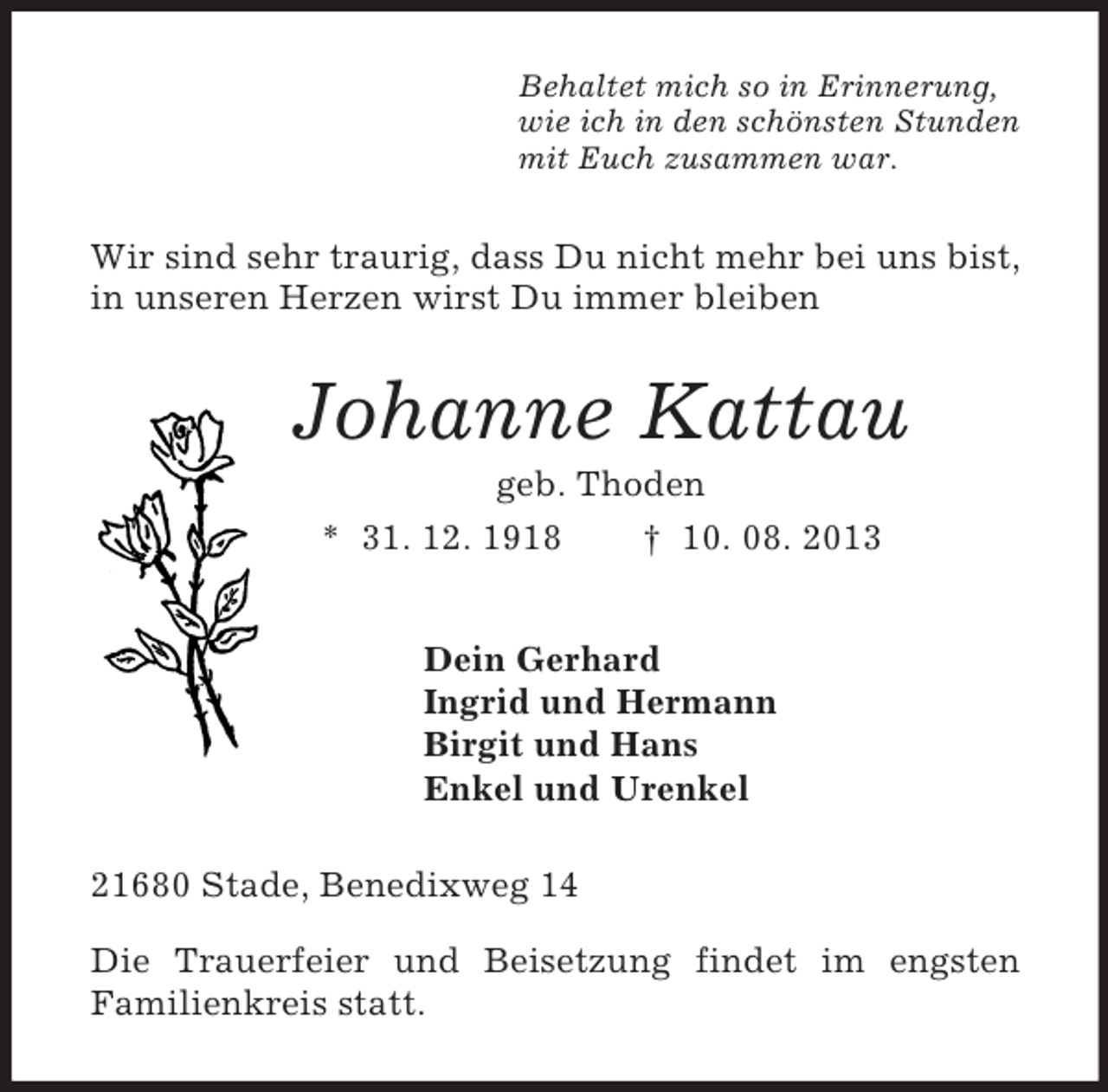 <p>Behaltet mich so in Erinnerung,<br />wie ich in den schönsten Stunden<br />mit Euch zusammen war.<br />Wir sind sehr traurig, dass Du nicht mehr bei uns bist, in unseren Herzen wirst Du immer bleiben<br />Johanne Kattau<br />geb. Thoden<br />* 31. 12. 1918 † 10. 08. 2013<br />Dein Gerhard<br />Ingrid und Hermann<br />Birgit und Hans<br />Enkel und Urenkel<br />21680 Stade, Benedixweg 14</p><p>Die Trauerfeier und Beisetzung findet im engsten<br />Familienkreis statt.</p>