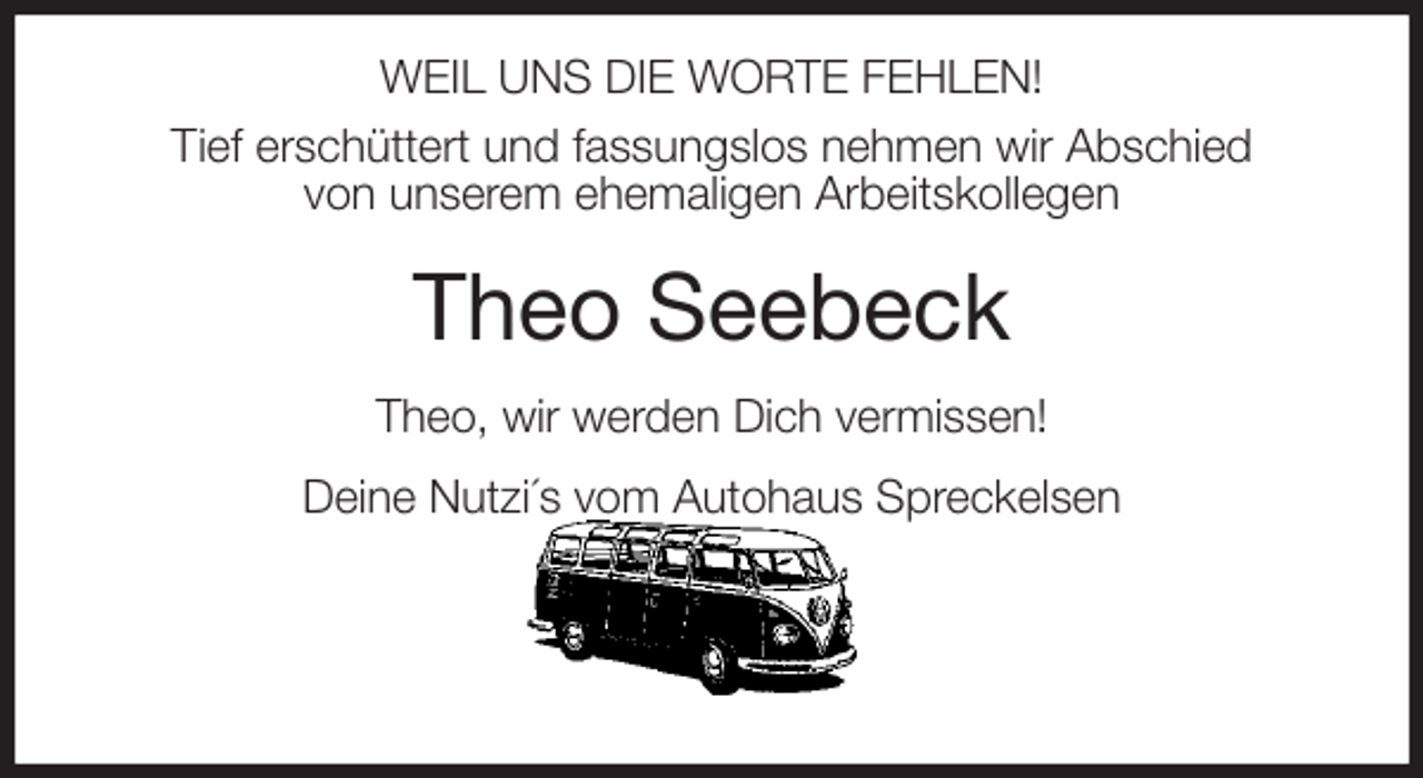 <p>WEIL UNS DIE WORTE FEHLEN!<br />Tief erschüttert und fassungslos nehmen wir Abschied<br />von unserem ehemaligen Arbeitskollegen<br />Theo Seebeck<br />Theo, wir werden Dich vermissen!<br />Deine Nutzi´s vom Autohaus Spreckelsen</p>