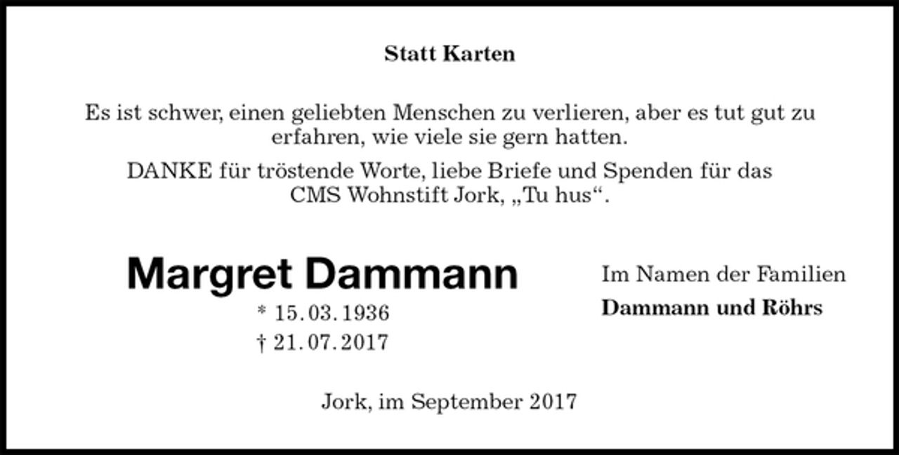 <p>Statt Karten<br />Es ist schwer, einen geliebten Menschen zu verlieren, aber es tut gut zu<br />erfahren, wie viele sie gern hatten.<br />DANKE für tröstende Worte, liebe Briefe und Spenden für das<br />CMS Wohnstift Jork, „Tu hus“.<br />Margret Dammann<br />* 15. 03. 1936<br />† 21. 07. 2017<br />Jork, im September 2017<br />Im Namen der Familien<br />Dammann und Röhrs</p>