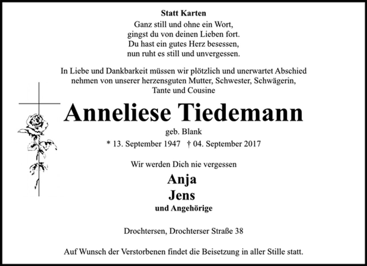 <p>Statt Karten<br />Ganz still und ohne ein Wort,<br />gingst du von deinen Lieben fort.<br />Du hast ein gutes Herz besessen,<br />nun ruht es still und unvergessen.<br />In Liebe und Dankbarkeit müssen wir plötzlich und unerwartet Abschied<br />nehmen von unserer herzensguten Mutter, Schwester, Schwägerin,<br />Tante und Cousine<br />Anneliese Tiedemann<br />geb. Blank<br />* 13. September 1947 † 04. September 2017<br />Wir werden Dich nie vergessen<br />Anja<br />Jens<br />und Angehörige<br />Drochtersen, Drochterser Straße 38<br />Auf Wunsch der Verstorbenen findet die Beisetzung in aller Stille statt.</p>