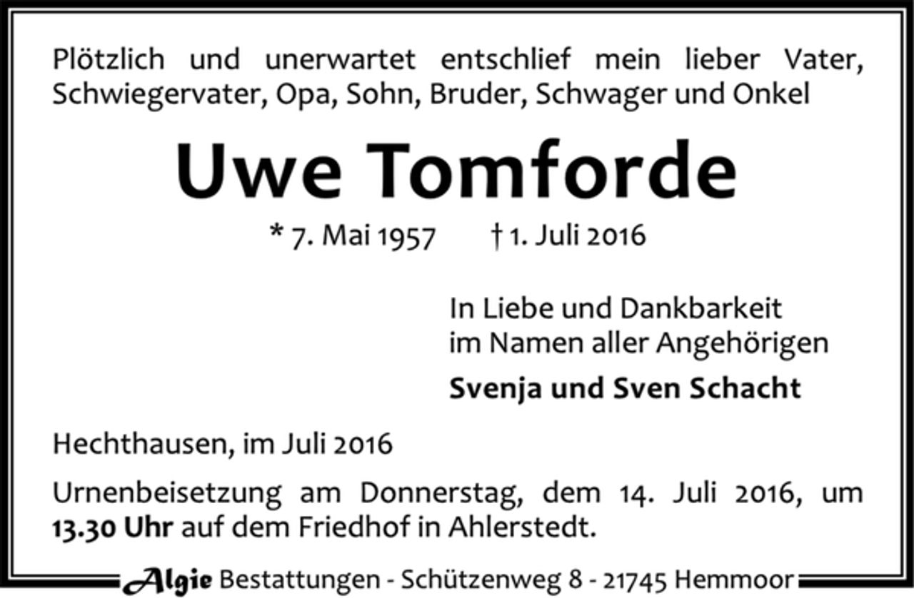 <p>Plötzlich und unerwartet entschlief mein lieber Vater, Schwiegervater, Opa, Sohn, Bruder, Schwager und Onkel<br />Uwe Tomforde<br />* 7. Mai 1957 + 1. Juli 2016<br />In Liebe und Dankbarkeit<br />im Namen aller Angehörigen<br />Svenja und Sven Schacht<br />Hechthausen, im Juli 2016<br />Urnenbeisetzung am Donnerstag, dem 14. Juli 2016, um 13.30 Uhr auf dem Friedhof in Ahlerstedt.<br />Algie Bestattungen - Schützenweg 8 - 21745 Hemmoor</p>