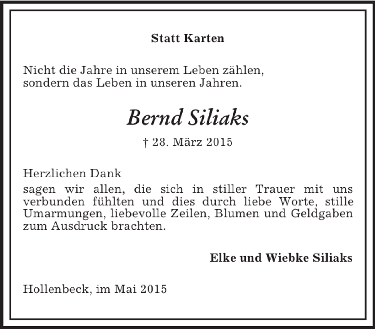 <p>Statt Karten<br />Nicht die Jahre in unserem Leben zählen,<br />sondern das Leben in unseren Jahren.<br />Bernd Siliaks<br />† 28. März 2015<br />Herzlichen Dank<br />sagen wir allen, die sich in stiller Trauer mit uns<br />verbunden fühlten und dies durch liebe Worte, stille Umarmungen, liebevolle Zeilen, Blumen und Geldgaben zum Ausdruck brachten.<br />Elke und Wiebke Siliaks<br />Hollenbeck, im Mai 2015</p>