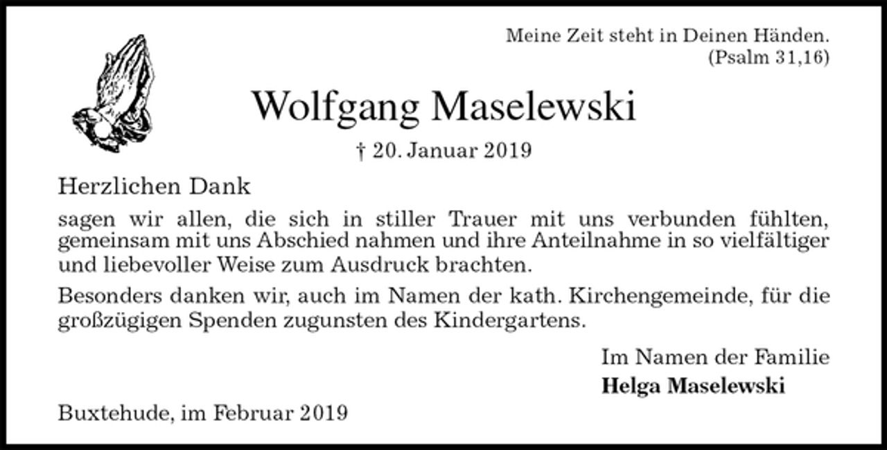<p>Meine Zeit steht in Deinen Händen.<br />(Psalm 31,16)<br />Wolfgang Maselewski<br />† 20. Januar 2019<br />Herzlichen Dank<br />sagen wir allen, die sich in stiller Trauer mit uns verbunden fühlten,<br />gemeinsam mit uns Abschied nahmen und ihre Anteilnahme in so vielfältiger<br />und liebevoller Weise zum Ausdruck brachten.<br />Besonders danken wir, auch im Namen der kath. Kirchengemeinde, für die<br />großzügigen Spenden zugunsten des Kindergartens.<br />Im Namen der Familie<br />Helga Maselewski<br />Buxtehude, im Februar 2019</p>