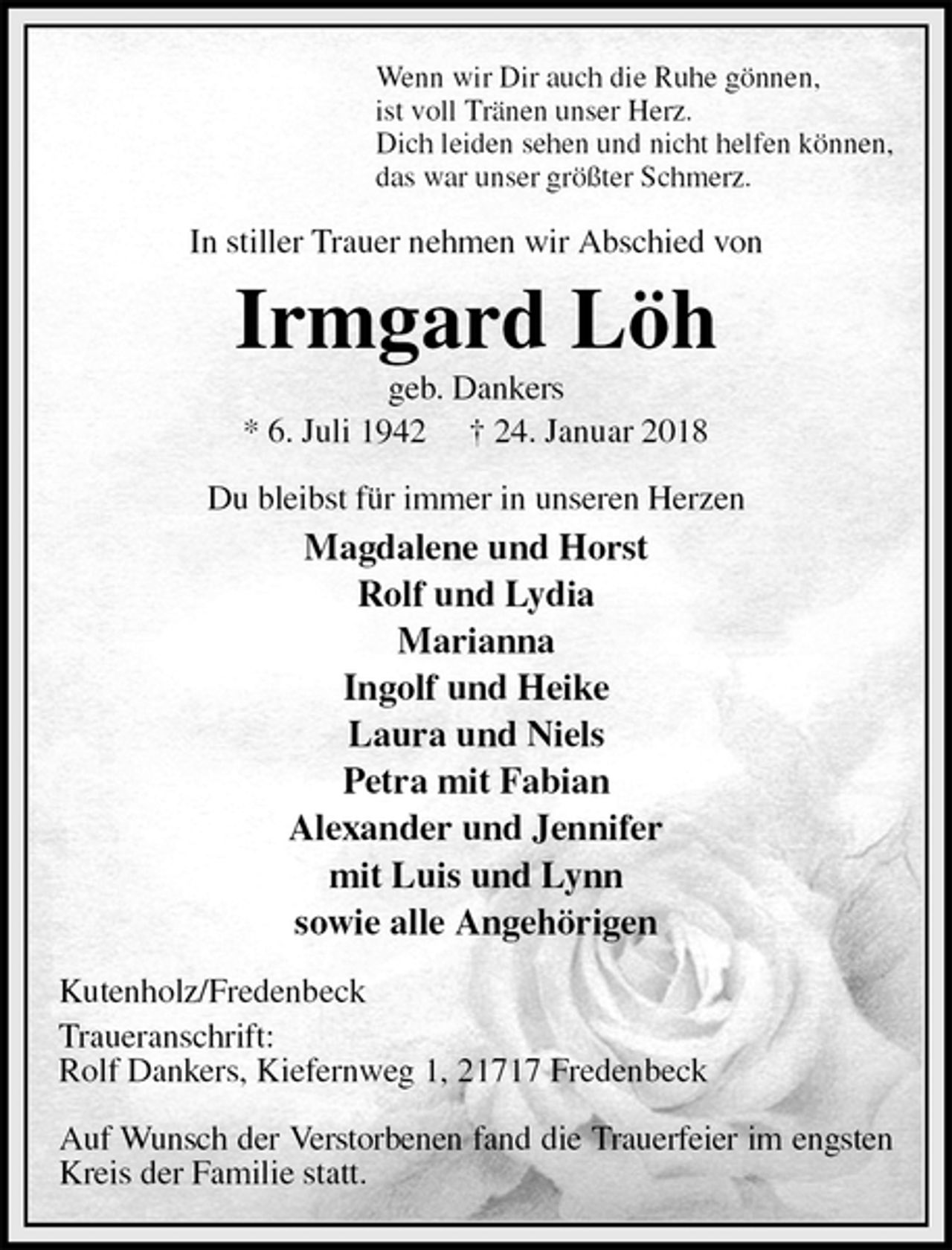 <p>Wenn wir Dir auch die Ruhe gönnen,<br />ist voll Tränen unser Herz.<br />Dich leiden sehen und nicht helfen können,<br />das war unser größter Schmerz.<br />In stiller Trauer nehmen wir Abschied von<br />Irmgard Löh<br />geb. Dankers<br />* 6. Juli 1942 † 24. Januar 2018<br />Du bleibst für immer in unseren Herzen<br />Magdalene und Horst<br />Rolf und Lydia<br />Marianna<br />Ingolf und Heike<br />Laura und Niels<br />Petra mit Fabian<br />Alexander und Jennifer<br />mit Luis und Lynn<br />sowie alle Angehörigen<br />Kutenholz/Fredenbeck<br />Traueranschrift:<br />Rolf Dankers, Kiefernweg 1, 21717 Fredenbeck</p>
<p>Auf Wunsch der Verstorbenen fand die Trauerfeier im engsten<br />Kreis der Familie statt.</p>