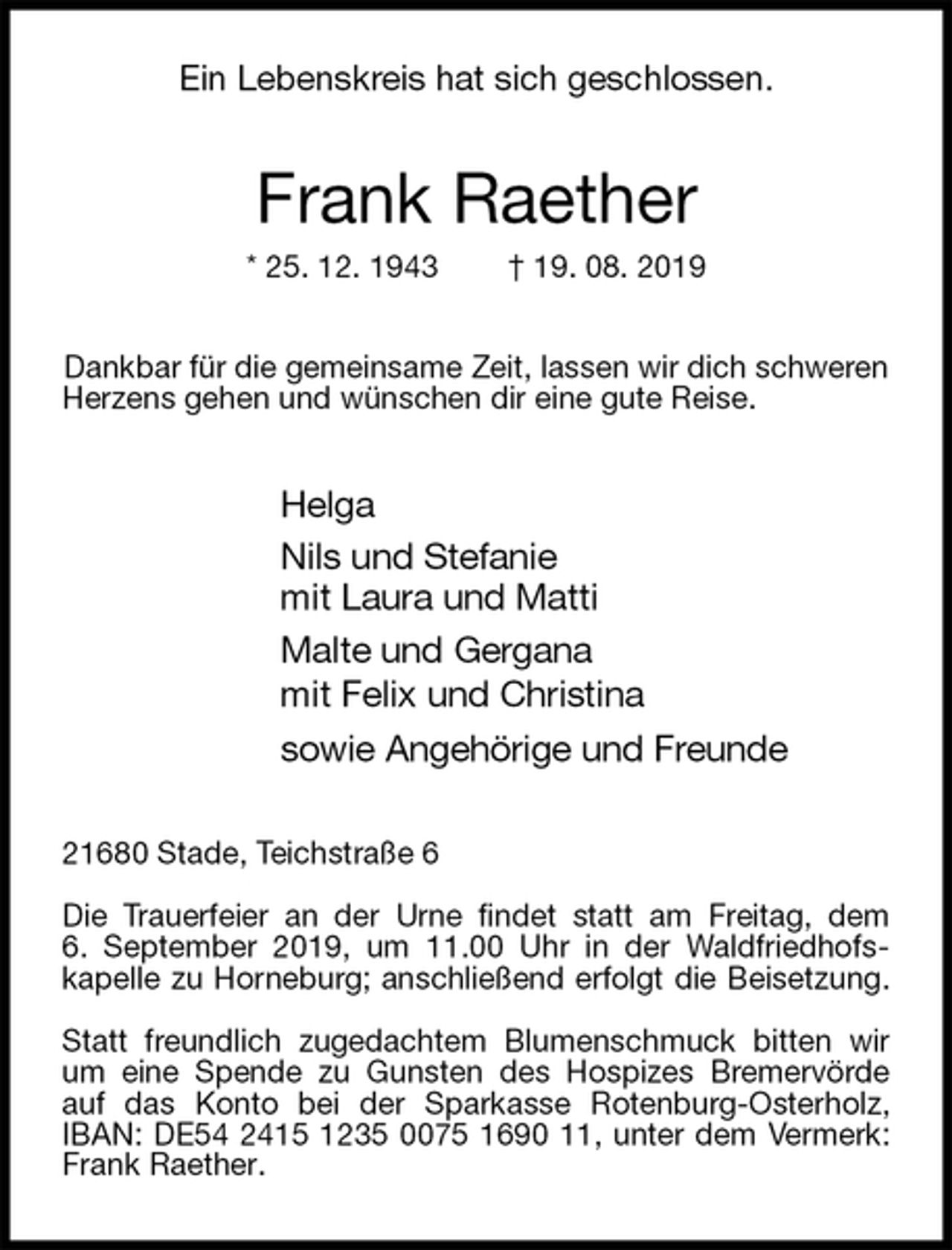 <p>Ein Lebenskreis hat sich geschlossen.<br />Frank Raether<br />* 25. 12. 1943 † 19. 08. 2019<br />Dankbar für die gemeinsame Zeit, lassen wir dich schweren<br />Herzens gehen und wünschen dir eine gute Reise.<br />Helga<br />Nils und Stefanie<br />mit Laura und Matti<br />Malte und Gergana<br />mit Felix und Christina<br />sowie Angehörige und Freunde<br />21680 Stade, Teichstraße 6</p><p>Die Trauerfeier an der Urne findet statt am Freitag, dem<br />6. September 2019, um 11.00 Uhr in der Waldfriedhofs-<br />kapelle zu Horneburg; anschließend erfolgt die Beisetzung.</p><p>Statt freundlich zugedachtem Blumenschmuck bitten wir um eine Spende zu Gunsten des Hospizes Bremervörde auf das Konto bei der Sparkasse Rotenburg-Osterholz, IBAN: DE54 2415 1235 0075 1690 11, unter dem Vermerk: Frank Raether.</p>