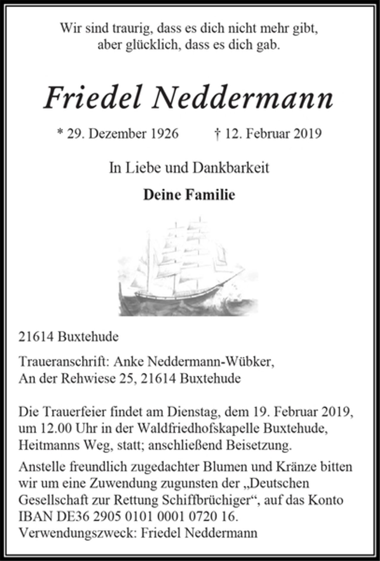 <p>Wir sind traurig, dass es dich nicht mehr gibt,<br />aber glücklich, dass es dich gab.<br />Friedel Neddermann<br />* 29. Dezember 1926 † 12. Februar 2019<br />In Liebe und Dankbarkeit<br />Deine Familie<br />21614 Buxtehude<br />Traueranschrift: Anke Neddermann-Wübker,<br />An der Rehwiese 25, 21614 Buxtehude<br />Die Trauerfeier findet am Dienstag, dem 19. Februar 2019,<br />um 12.00 Uhr in der Waldfriedhofskapelle Buxtehude,<br />Heitmanns Weg, statt; anschließend Beisetzung.<br />Anstelle freundlich zugedachter Blumen und Kränze bitten<br />wir um eine Zuwendung zugunsten der „Deutschen<br />Gesellschaft zur Rettung Schiffbrüchiger“, auf das Konto<br />IBAN DE36 2905 0101 0001 0720 16.<br />Verwendungszweck: Friedel Neddermann</p>
