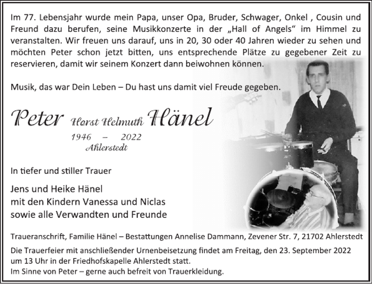 <p>Im 77. Lebensjahr wurde mein Papa, unser Opa, Bruder, Schwager, Onkel , Cousin und<br />Freund dazu berufen, seine Musikkonzerte in der „Hall of Angels“ im Himmel zu<br />veranstalten. Wir freuen uns darauf, uns in 20, 30 oder 40 Jahren wieder zu sehen und<br />möchten Peter schon jetzt bitten, uns entsprechende Plätze zu gegebener Zeit zu<br />reservieren, damit wir seinem Konzert dann beiwohnen können.<br />Musik, das war Dein Leben - Du hast uns damit viel Freude gegeben.<br />Peter Horst Helmuth Hänel<br />1946 - 2022<br />Ahlerstedt<br />In tiefer und stiller Trauer<br />Jens und Heike Hänel<br />mit den Kindern Vanessa und Niclas<br />sowie alle Verwandten und Freunde<br />Traueranschrift, Familie Hänel - Bestattungen Annelise Dammann, Zevener Str. 7, 21702 Ahlerstedt<br />Die Trauerfeier mit anschließender Urnenbeisetzung findet am Freitag, den 23. September 2022<br />um 13 Uhr in der Friedhofskapelle Ahlerstedt statt.<br />Im Sinne von Peter - gerne auch befreit von Trauerkleidung.</p>