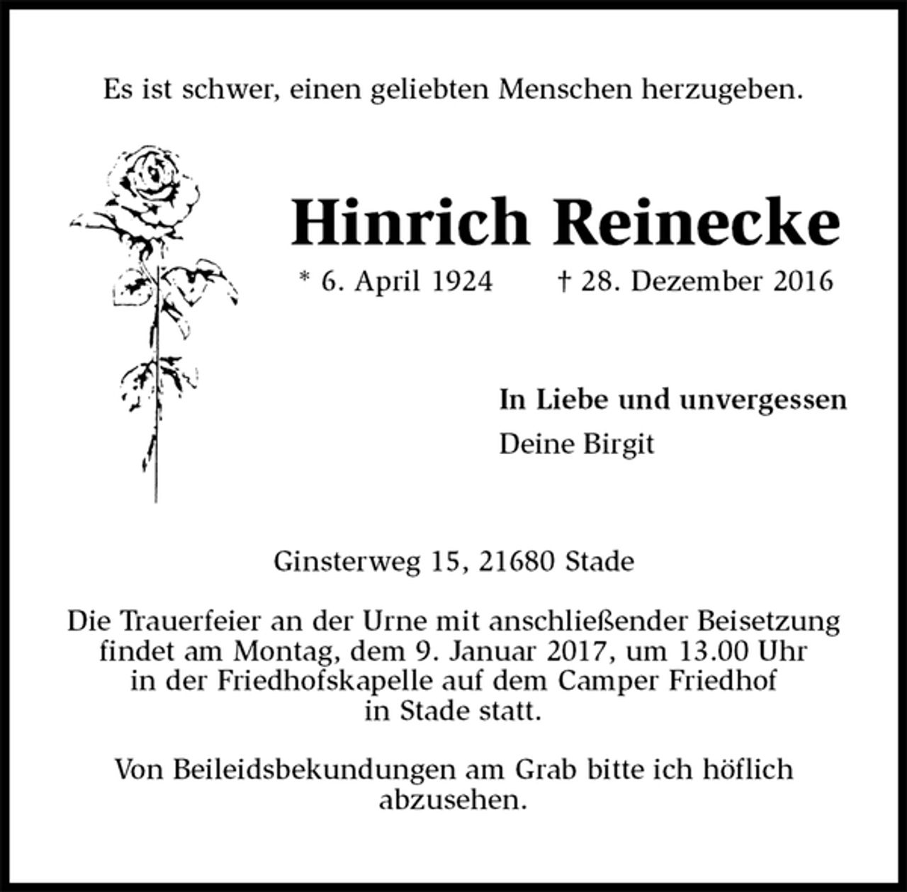 <p>Es ist schwer, einen geliebten Menschen herzugeben.<br />Hinrich Reinecke<br />* 6. April 1924 † 28. Dezember 2016<br />In Liebe und unvergessen<br />Deine Birgit<br />Ginsterweg 15, 21680 Stade<br />Die Trauerfeier an der Urne mit anschließender Beisetzung findet am Montag, dem 9. Januar 2017, um 13.00 Uhr<br />in der Friedhofskapelle auf dem Camper Friedhof<br />in Stade statt.<br />Von Beileidsbekundungen am Grab bitte ich höflich<br />abzusehen.</p>