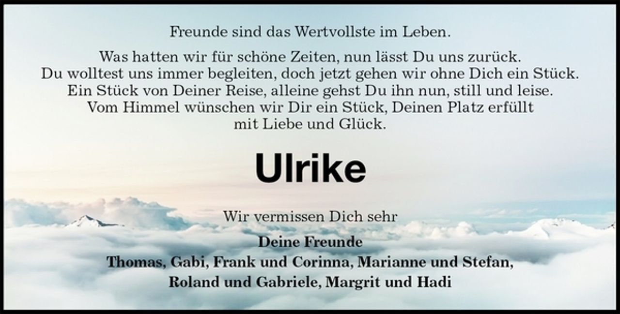 <p>Freunde sind das Wertvollste im Leben.<br />Was hatten wir für schöne Zeiten, nun lässt Du uns zurück.<br />Du wolltest uns immer begleiten, doch jetzt gehen wir ohne Dich ein Stück.<br />Ein Stück von Deiner Reise, alleine gehst Du ihn nun, still und leise.<br />Vom Himmel wünschen wir Dir ein Stück, Deinen Platz erfüllt<br />mit Liebe und Glück.<br />Ulrike<br />Wir vermissen Dich sehr<br />Deine Freunde<br />Thomas, Gabi, Frank und Corinna, Marianne und Stefan,<br />Roland und Gabriele, Margrit und Hadi</p>