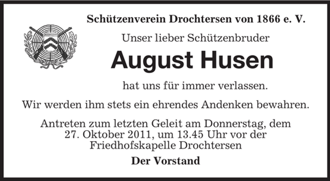 <p>Schützenverein Drochtersen von 1866 e. V.<br />Unser lieber Schützenbruder<br />August Husen<br />hat uns für immer verlassen.<br />Wir werden ihm stets ein ehrendes Andenken bewahren.<br />Antreten zum letzten Geleit am Donnerstag, dem 27. Oktober 2011, um 13.45 Uhr vor der<br />Friedhofskapelle Drochtersen<br />Der Vorstand</p>